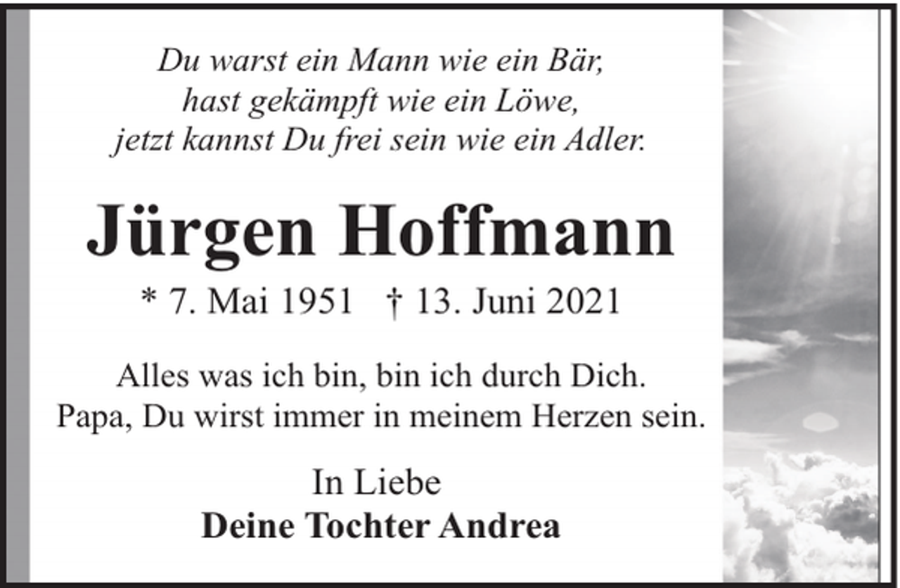 <p>Du warst ein Mann wie ein Bär,<br />hast gekämpft wie ein Löwe,<br />jetzt kannst Du frei sein wie ein Adler.</p><p>Jürgen Hoffmann<br />* 7. Mai 1951 † 13. Juni 2021</p><p>Alles was ich bin, bin ich durch Dich.<br />Papa, Du wirst immer in meinem Herzen sein.</p><p>In Liebe<br />Deine Tochter Andrea</p>