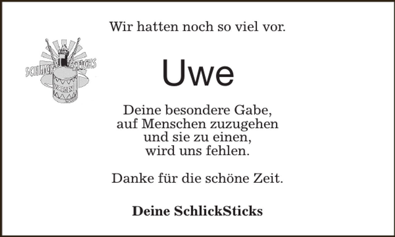 <p>Wir hatten noch so viel vor.</p><p>Uwe<br />Deine besondere Gabe,<br />auf Menschen zuzugehen<br />und sie zu einen,<br />wird uns fehlen.<br />Danke für die schöne Zeit.<br />Deine SchlickSticks</p>