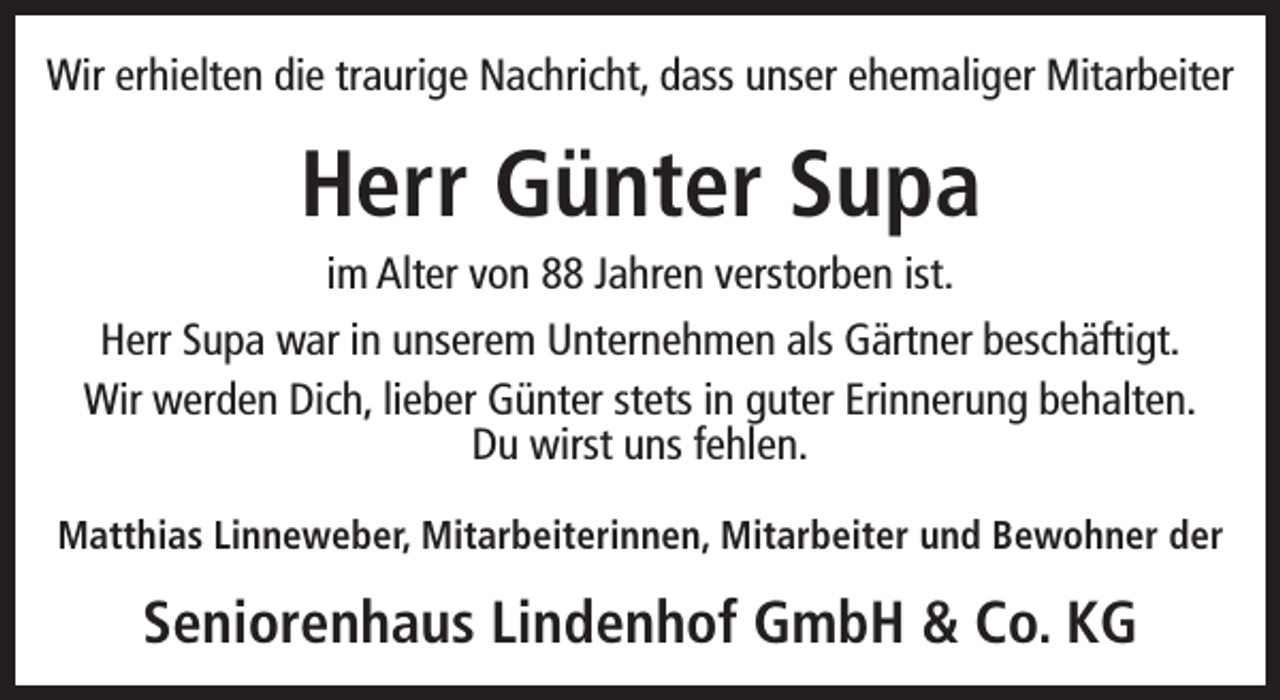 <p>Wir erhielten die traurige Nachricht, dass unser ehemaliger Mitarbeiter</p><p>Herr Günter Supa</p><p>im Alter von 88 Jahren verstorben ist.<br />Herr Supa war in unserem Unternehmen als Gärtner beschäftigt.<br />Wir werden Dich, lieber Günter stets in guter Erinnerung behalten.<br />Du wirst uns fehlen.<br />Matthias Linneweber, Mitarbeiterinnen, Mitarbeiter und Bewohner der</p><p>Seniorenhaus Lindenhof GmbH &amp; Co. KG</p>