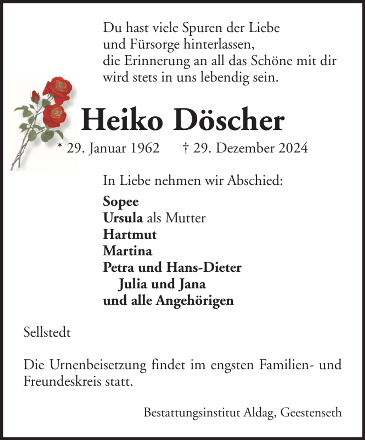 <p>Du hast viele Spuren der Liebe<br />und Fürsorge hinterlassen,<br />die Erinnerung an all das Schöne mit dir<br />wird stets in uns lebendig sein.</p><p>Heiko Döscher<br />* 29. Januar 1962</p><p>† 29. Dezember 2024</p><p>In Liebe nehmen wir Abschied:<br />Sopee<br />Ursula als Mutter<br />Hartmut<br />Martina<br />Petra und Hans-Dieter<br />Julia und Jana<br />und alle Angehörigen<br />Sellstedt<br />Die Urnenbeisetzung findet im engsten Familien- und<br />Freundeskreis statt.<br />Bestattungsinstitut Aldag, Geestenseth</p>