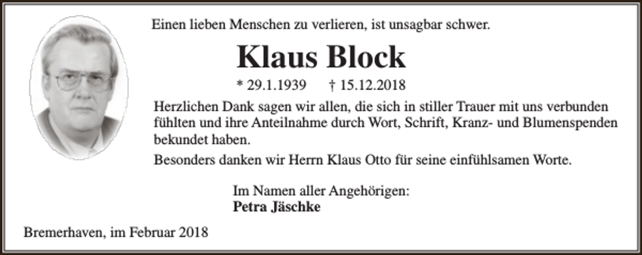 <p>Einen lieben Menschen zu verlieren, ist unsagbar schwer.</p><p>Klaus Block</p><p>* 29.1.1939<br />† 15.12.2018<br />Herzlichen Dank sagen wir allen, die sich in stiller Trauer mit uns verbunden<br />fühlten und ihre Anteilnahme durch Wort, Schrift, Kranz- und Blumenspenden<br />bekundet haben.<br />Besonders danken wir Herrn Klaus Otto für seine einfühlsamen Worte.<br />Im Namen aller Angehörigen:<br />Petra Jäschke<br />Bremerhaven, im Februar 2018</p>