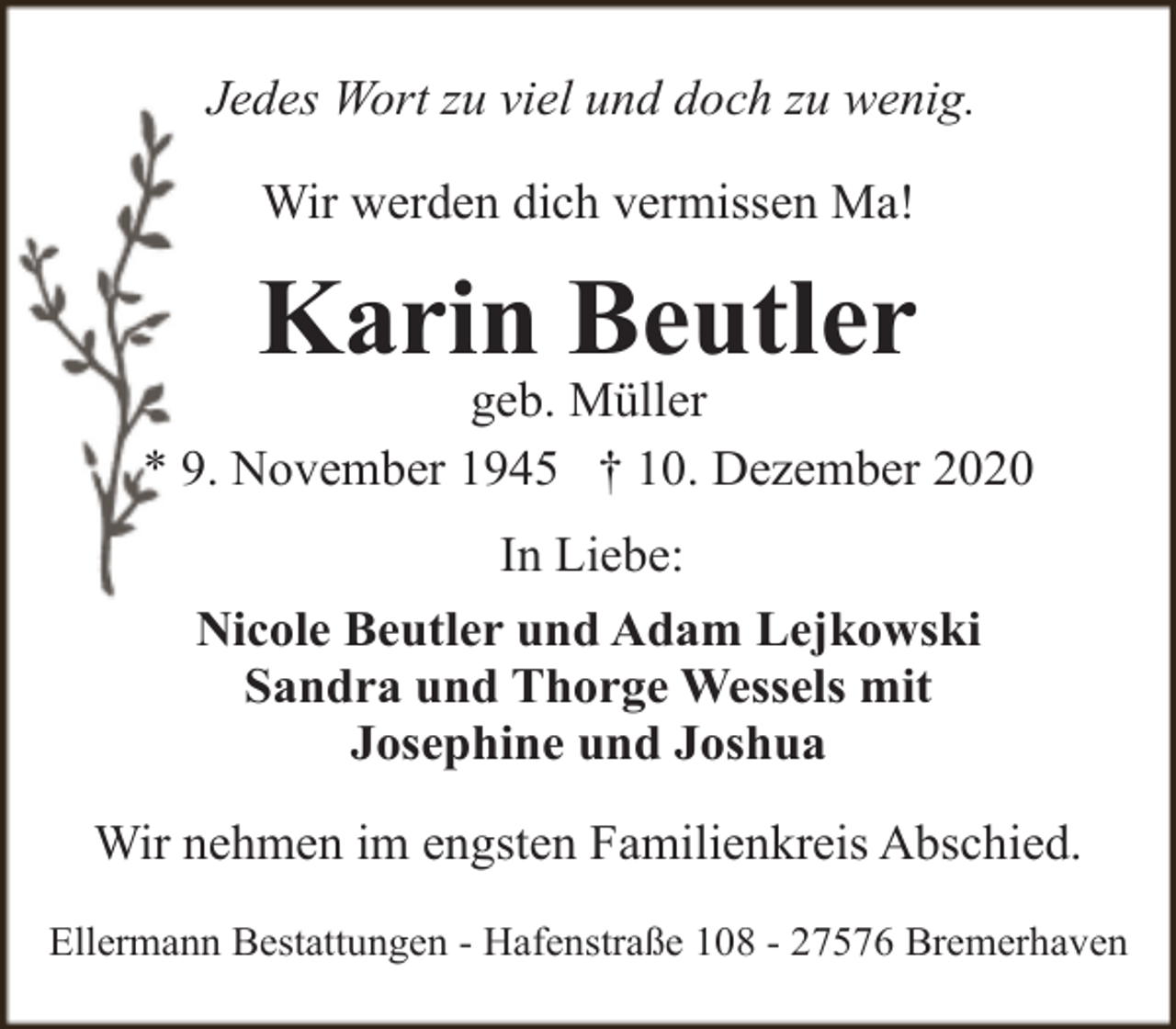 <p>Jedes Wort zu viel und doch zu wenig.<br />Wir werden dich vermissen Ma!</p><p>Karin Beutler</p><p>geb. Müller<br />* 9. November 1945 † 10. Dezember 2020<br />In Liebe:<br />Nicole Beutler und Adam Lejkowski<br />Sandra und Thorge Wessels mit<br />Josephine und Joshua<br />Wir nehmen im engsten Familienkreis Abschied.<br />Ellermann Bestattungen - Hafenstraße 108 - 27576 Bremerhaven</p>