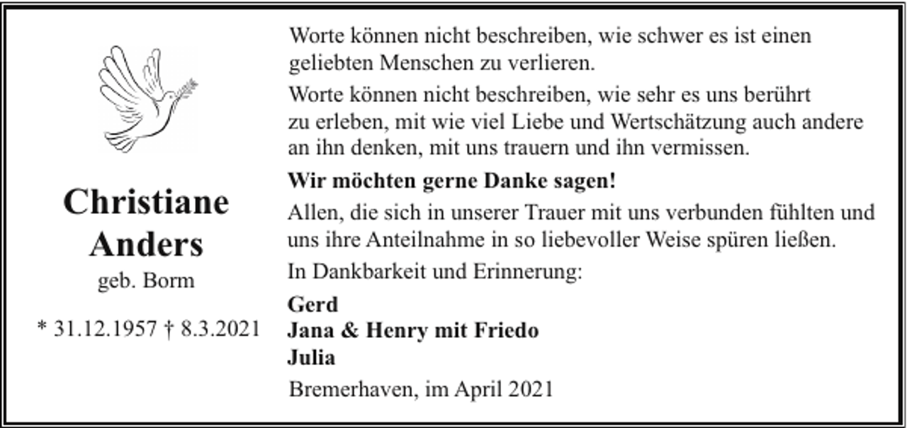 <p>Christiane<br />Anders<br />geb. Borm</p><p>* 31.12.1957 † 8.3.2021</p><p>Worte können nicht beschreiben, wie schwer es ist einen<br />geliebten Menschen zu verlieren.<br />Worte können nicht beschreiben, wie sehr es uns berührt<br />zu erleben, mit wie viel Liebe und Wertschätzung auch andere<br />an ihn denken, mit uns trauern und ihn vermissen.<br />Wir möchten gerne Danke sagen!<br />Allen, die sich in unserer Trauer mit uns verbunden fühlten und<br />uns ihre Anteilnahme in so liebevoller Weise spüren ließen.<br />In Dankbarkeit und Erinnerung:<br />Gerd<br />Jana &amp; Henry mit Friedo<br />Julia<br />Bremerhaven, im April 2021</p>