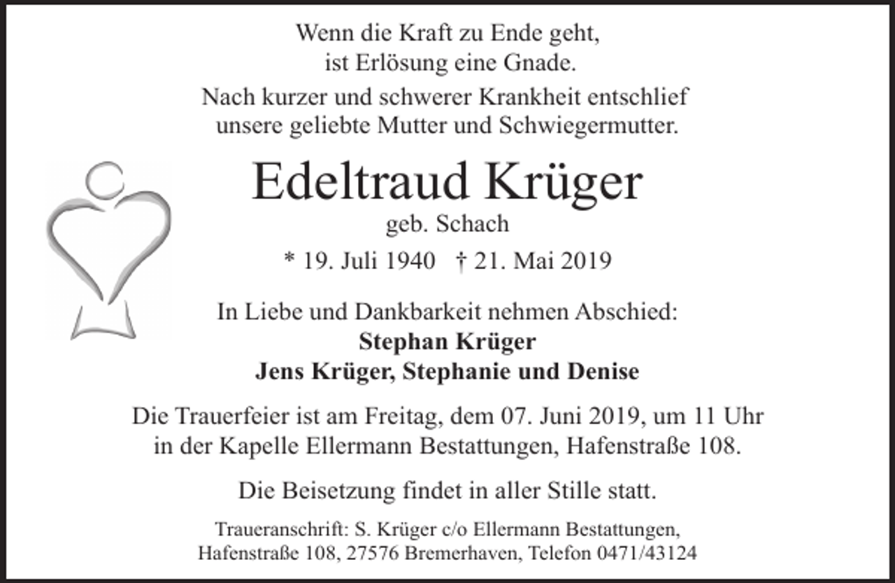 <p>Wenn die Kraft zu Ende geht,<br />ist Erlösung eine Gnade.<br />Nach kurzer und schwerer Krankheit entschlief<br />unsere geliebte Mutter und Schwiegermutter.</p><p>Edeltraud Krüger<br />geb. Schach</p><p>* 19. Juli 1940 † 21. Mai 2019<br />In Liebe und Dankbarkeit nehmen Abschied:<br />Stephan Krüger<br />Jens Krüger, Stephanie und Denise<br />Die Trauerfeier ist am Freitag, dem 07. Juni 2019, um 11 Uhr<br />in der Kapelle Ellermann Bestattungen, Hafenstraße 108.<br />Die Beisetzung findet in aller Stille statt.<br />Traueranschrift: S. Krüger c/o Ellermann Bestattungen,<br />Hafenstraße 108, 27576 Bremerhaven, Telefon 0471/43124</p>