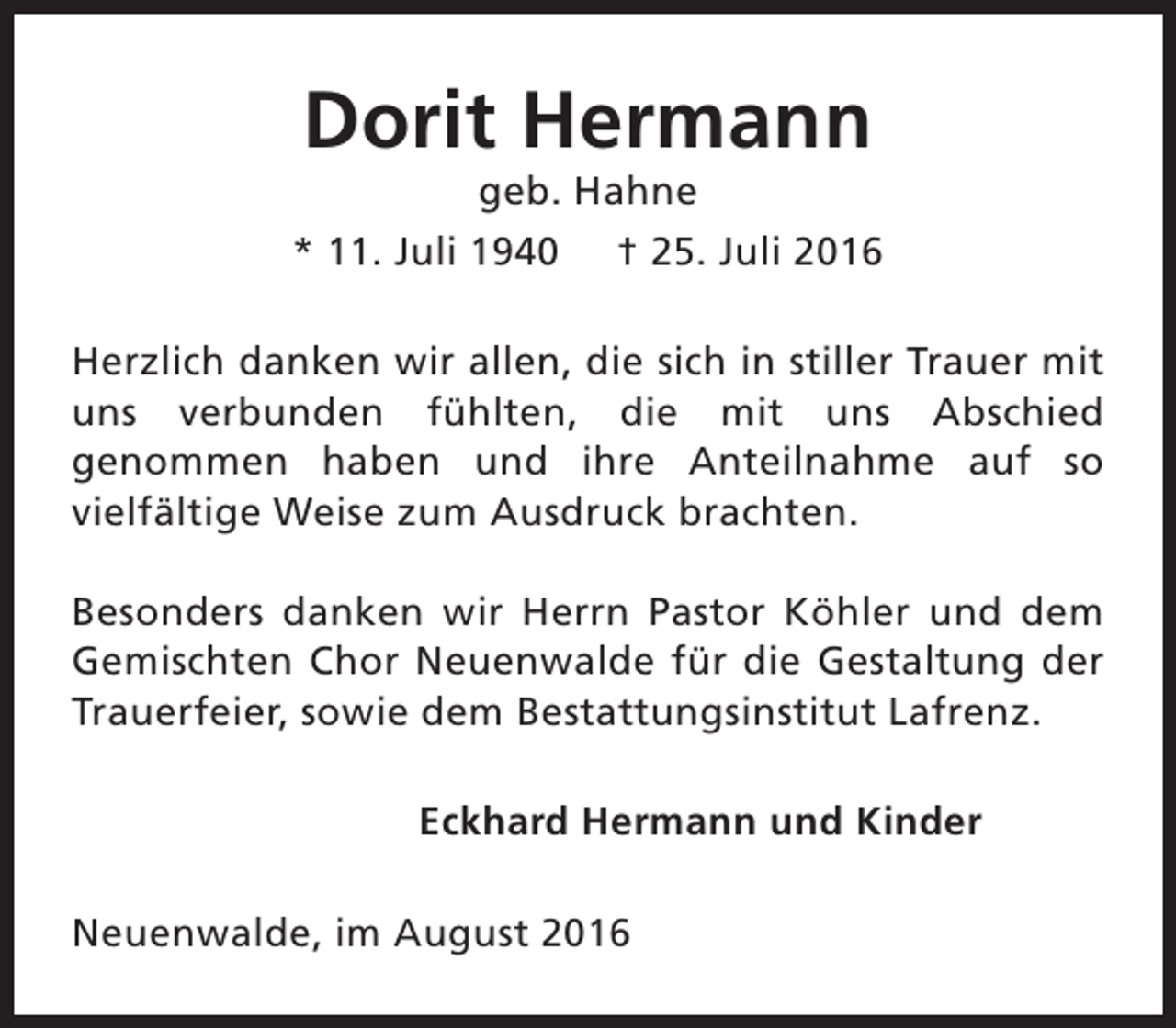 <p>Dorit Hermann</p><p>geb. Hahne<br />* 11. Juli 1940 † 25. Juli 2016<br />Herzlich danken wir allen, die sich in stiller Trauer mit<br />uns verbunden fühlten, die mit uns Abschied<br />genommen haben und ihre Anteilnahme auf so<br />vielfältige Weise zum Ausdruck brachten.<br />Besonders danken wir Herrn Pastor Köhler und dem<br />Gemischten Chor Neuenwalde für die Gestaltung der<br />Trauerfeier, sowie dem Bestattungsinstitut Lafrenz.<br />Eckhard Hermann und Kinder<br />Neuenwalde, im August 2016</p>