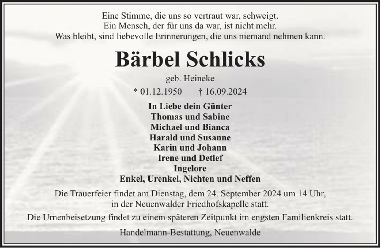 <p>Eine Stimme, die uns so vertraut war, schweigt.<br />Ein Mensch, der für uns da war, ist nicht mehr.<br />Was bleibt, sind liebevolle Erinnerungen, die uns niemand nehmen kann.</p><p>Bärbel Schlicks<br />geb. Heineke<br />* 01.12.1950<br />† 16.09.2024</p><p>In Liebe dein Günter<br />Thomas und Sabine<br />Michael und Bianca<br />Harald und Susanne<br />Karin und Johann<br />Irene und Detlef<br />Ingelore<br />Enkel, Urenkel, Nichten und Neffen<br />Die Trauerfeier findet am Dienstag, dem 24. September 2024 um 14 Uhr,<br />in der Neuenwalder Friedhofskapelle statt.<br />Die Urnenbeisetzung findet zu einem späteren Zeitpunkt im engsten Familienkreis statt.<br />Handelmann-Bestattung, Neuenwalde</p>