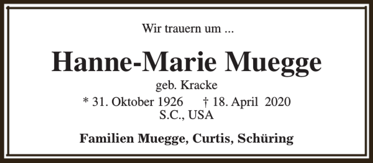 <p>Wir trauern um ...</p><p>Hanne-Marie Muegge<br />geb. Kracke<br />* 31. Oktober 1926<br />† 18. April 2020<br />S.C., USA</p><p>Familien Muegge, Curtis, Schüring</p>