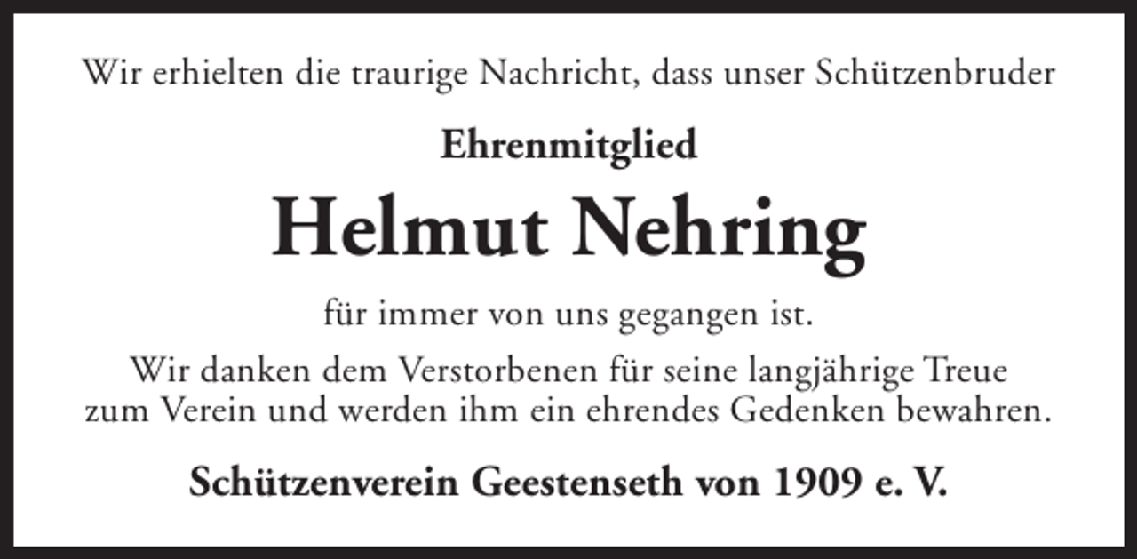 <p>Wir erhielten die traurige Nachricht, dass unser Schützenbruder</p><p>Ehrenmitglied</p><p>Helmut Nehring<br />für immer von uns gegangen ist.<br />Wir danken dem Verstorbenen für seine langjährige Treue<br />zum Verein und werden ihm ein ehrendes Gedenken bewahren.</p><p>Schützenverein Geestenseth von 1909 e. V.</p>