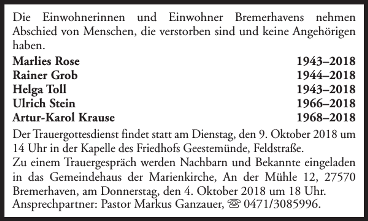 <p>Die Einwohnerinnen und Einwohner Bremerhavens nehmen<br />Abschied von Menschen, die verstorben sind und keine Angehörigen<br />haben.<br />Marlies Rose<br />1943–2018<br />Rainer Grob<br />1944–2018<br />Helga Toll<br />1943–2018<br />Ulrich Stein<br />1966–2018<br />Artur-Karol Krause<br />1968–2018<br />Der Trauergottesdienst findet statt am Dienstag, den 9. Oktober 2018 um<br />14 Uhr in der Kapelle des Friedhofs Geestemünde, Feldstraße.<br />Zu einem Trauergespräch werden Nachbarn und Bekannte eingeladen<br />in das Gemeindehaus der Marienkirche, An der Mühle 12, 27570<br />Bremerhaven, am Donnerstag, den 4. Oktober 2018 um 18 Uhr.<br />Ansprechpartner: Pastor Markus Ganzauer, s 0471/3085996.</p>