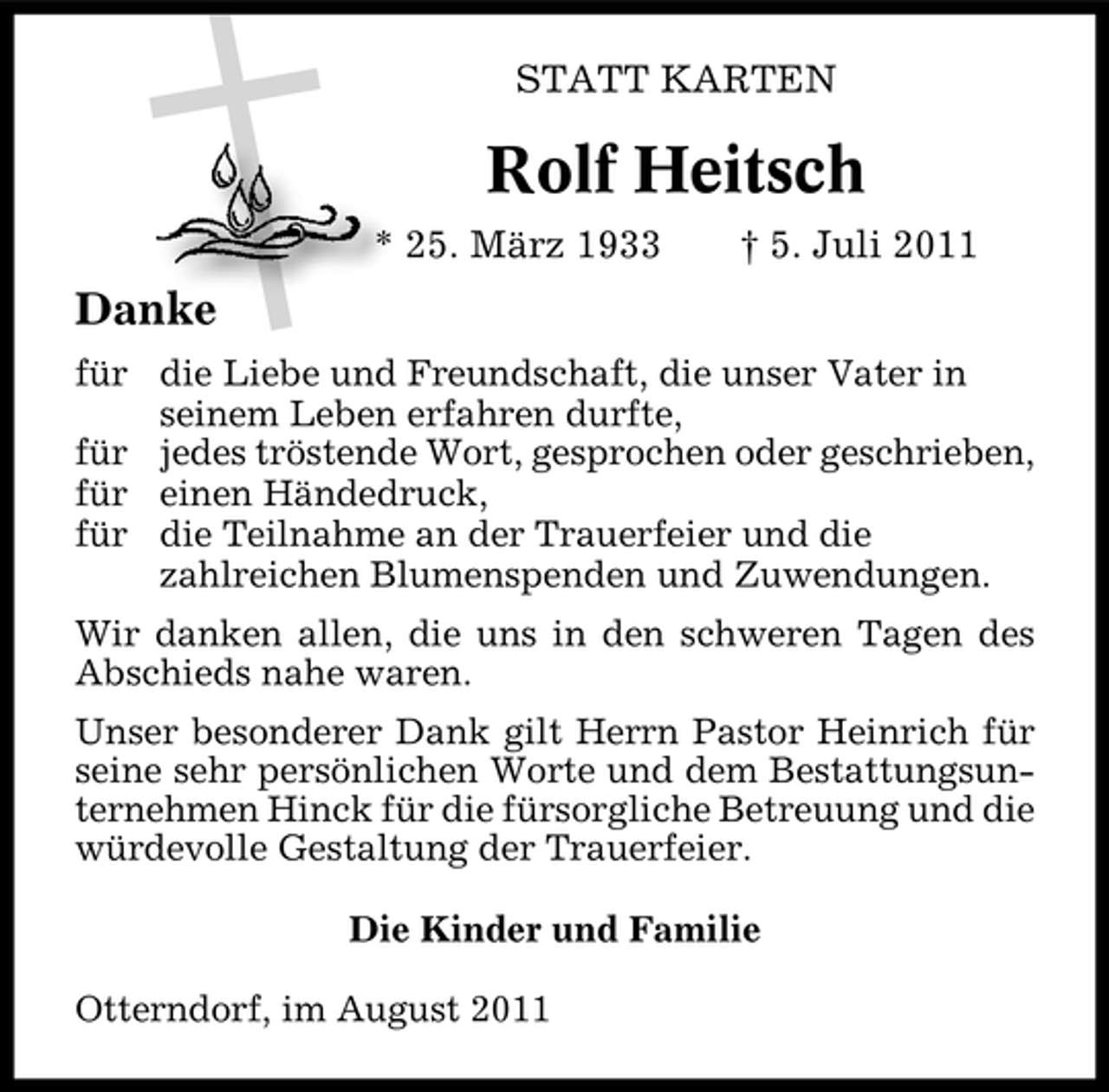 <p>STATT KARTEN</p><p>Rolf Heitsch<br />* 25. März 1933</p><p>† 5. Juli 2011</p><p>Danke<br />für die Liebe und Freundschaft, die unser Vater in<br />seinem Leben erfahren durfte,<br />für jedes tröstende Wort, gesprochen oder geschrieben,<br />für einen Händedruck,<br />für die Teilnahme an der Trauerfeier und die<br />zahlreichen Blumenspenden und Zuwendungen.<br />Wir danken allen, die uns in den schweren Tagen des<br />Abschieds nahe waren.<br />Unser besonderer Dank gilt Herrn Pastor Heinrich für<br />seine sehr persönlichen Worte und dem Bestattungsunternehmen Hinck für die fürsorgliche Betreuung und die<br />würdevolle Gestaltung der Trauerfeier.<br />Die Kinder und Familie<br />Otterndorf, im August 2011</p>