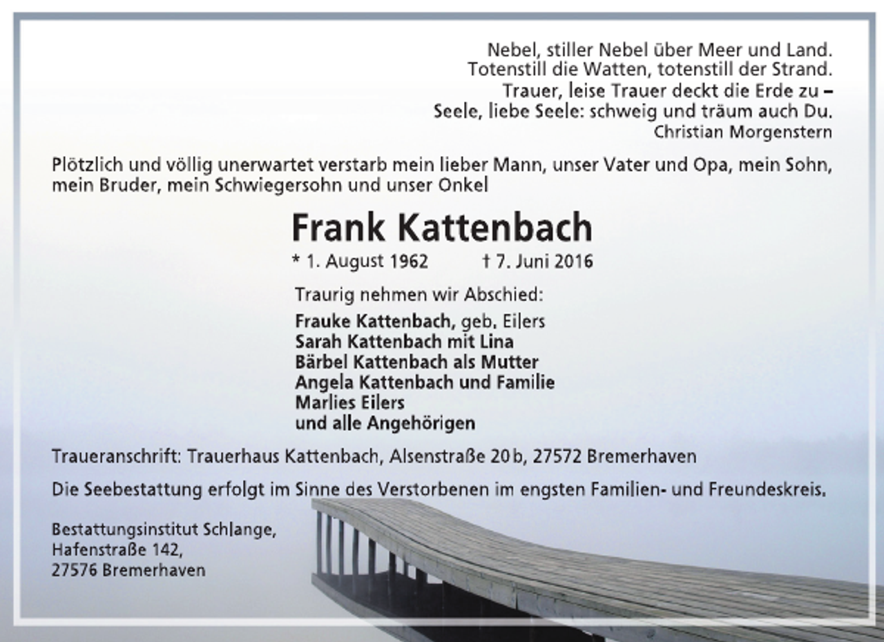 <p>Nebel, stiller Nebel über Meer und Land.<br />Totenstill die Watten, totenstill der Strand.<br />Trauer, leise Trauer deckt die Erde zu –<br />Seele, liebe Seele: schweig und träum auch Du.<br />Christian Morgenstern</p><p>Plötzlich und völlig unerwartet verstarb mein lieber Mann, unser Vater und Opa, mein Sohn,<br />mein Bruder, mein Schwiegersohn und unser Onkel</p><p>Frank Kattenbach<br />* 1. August 1962</p><p>† 7. Juni 2016</p><p>Traurig nehmen wir Abschied:<br />Frauke Kattenbach, geb. Eilers<br />Sarah Kattenbach mit Lina<br />Bärbel Kattenbach als Mutter<br />Angela Kattenbach und Familie<br />Marlies Eilers<br />und alle Angehörigen<br />Traueranschrift: Trauerhaus Kattenbach, Alsenstraße 20 b, 27572 Bremerhaven<br />Die Seebestattung erfolgt im Sinne des Verstorbenen im engsten Familien- und Freundeskreis.<br />Bestattungsinstitut Schlange,<br />Hafenstraße 142,<br />27576 Bremerhaven</p>