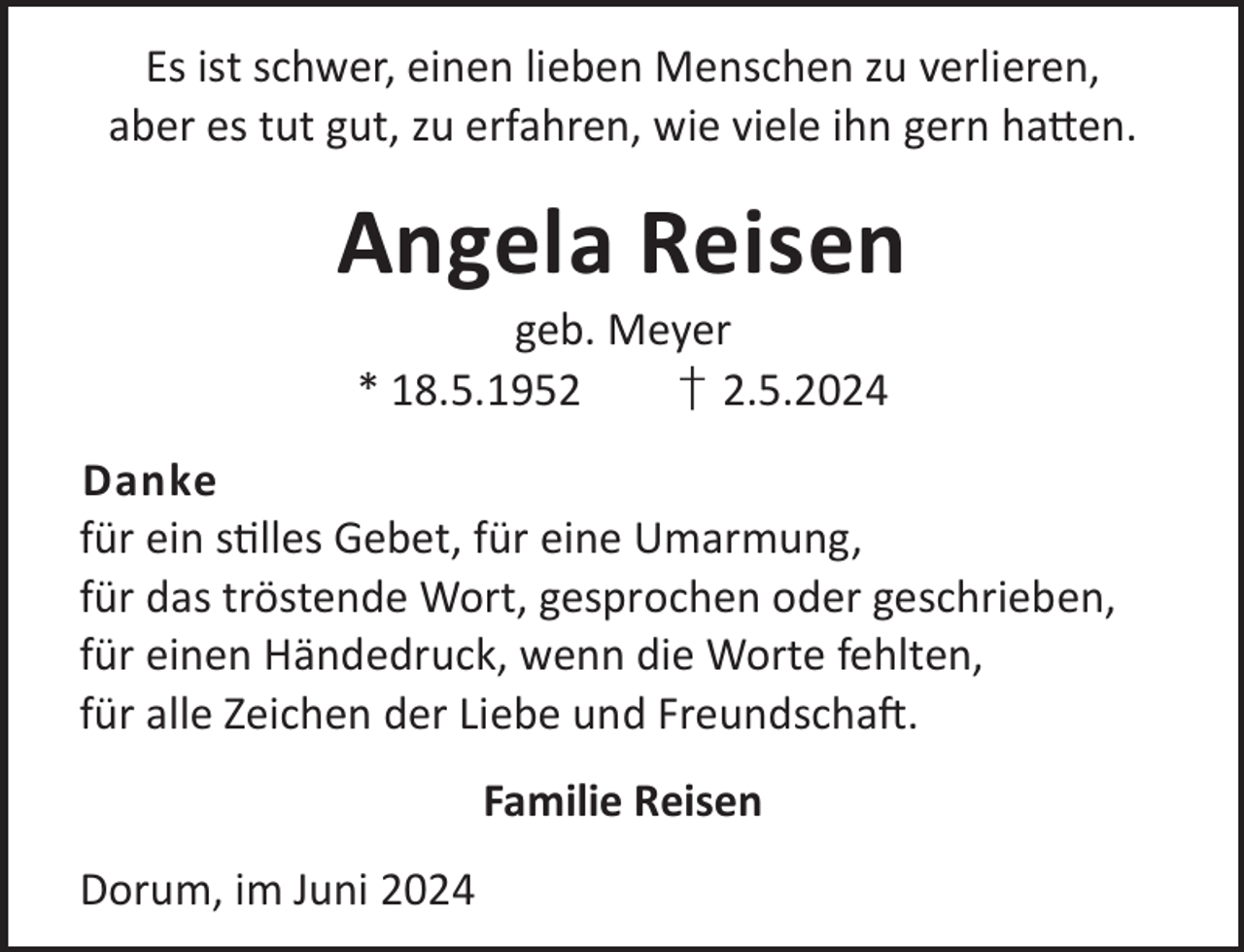 <p>Es ist schwer, einen lieben Menschen zu verlieren,<br />aber es tut gut, zu erfahren, wie viele ihn gern ha©en.</p><p>Angela Reisen<br />geb. Meyer<br />* 18.5.1952<br />† 2.5.2024</p><p>Danke<br />für ein slles Gebet, für eine Umarmung,<br />für das tröstende Wort, gesprochen oder geschrieben,<br />für einen Händedruck, wenn die Worte fehlten,<br />für alle Zeichen der Liebe und FreundschaL.<br />Familie Reisen<br />Dorum, im Juni 2024</p>