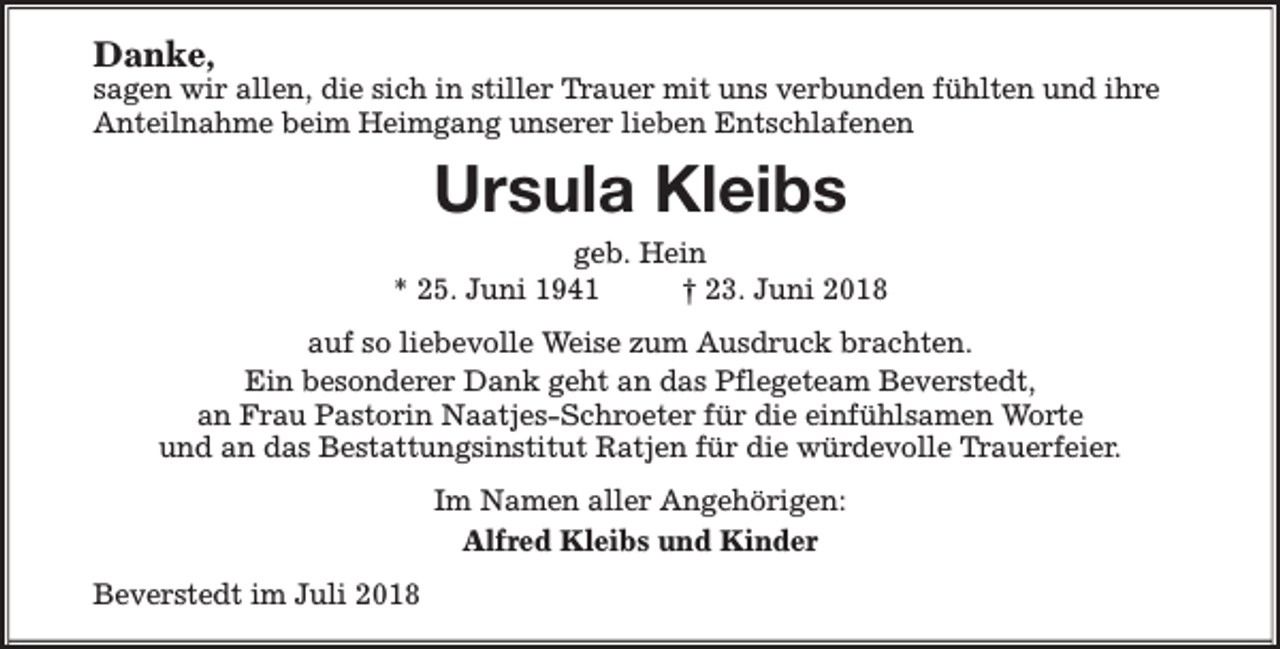 <p>Danke,</p><p>sagen wir allen, die sich in stiller Trauer mit uns verbunden fühlten und ihre<br />Anteilnahme beim Heimgang unserer lieben Entschlafenen</p><p>Ursula Kleibs<br />geb. Hein<br />* 25. Juni 1941<br />† 23. Juni 2018<br />auf so liebevolle Weise zum Ausdruck brachten.<br />Ein besonderer Dank geht an das Pflegeteam Beverstedt,<br />an Frau Pastorin Naatjes-Schroeter für die einfühlsamen Worte<br />und an das Bestattungsinstitut Ratjen für die würdevolle Trauerfeier.<br />Im Namen aller Angehörigen:<br />Alfred Kleibs und Kinder<br />Beverstedt im Juli 2018</p>