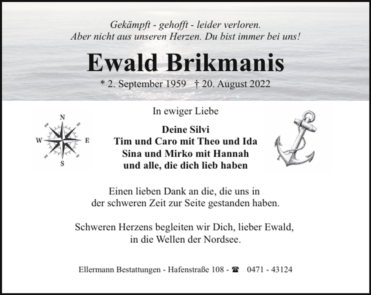 <p>Gekämpft - gehofft - leider verloren.<br />Aber nicht aus unseren Herzen. Du bist immer bei uns!</p><p>Ewald Brikmanis<br />* 2. September 1959 † 20. August 2022<br />In ewiger Liebe<br />Deine Silvi<br />Tim und Caro mit Theo und Ida<br />Sina und Mirko mit Hannah<br />und alle, die dich lieb haben<br />Einen lieben Dank an die, die uns in<br />der schweren Zeit zur Seite gestanden haben.<br />Schweren Herzens begleiten wir Dich, lieber Ewald,<br />in die Wellen der Nordsee.<br />Ellermann Bestattungen - Hafenstraße 108 - ( 0471 - 43124</p>
