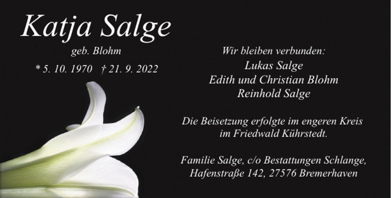 <p>Katja Salge<br />geb. Blohm</p><p>Wir bleiben verbunden:</p><p>* 5. 10. 1970 † 21. 9. 2022</p><p>Lukas Salge<br />Edith und Christian Blohm<br />Reinhold Salge<br />Die Beisetzung erfolgte im engeren Kreis<br />im Friedwald Kührstedt.<br />Familie Salge, c/o Bestattungen Schlange,<br />Hafenstraße 142, 27576 Bremerhaven</p>