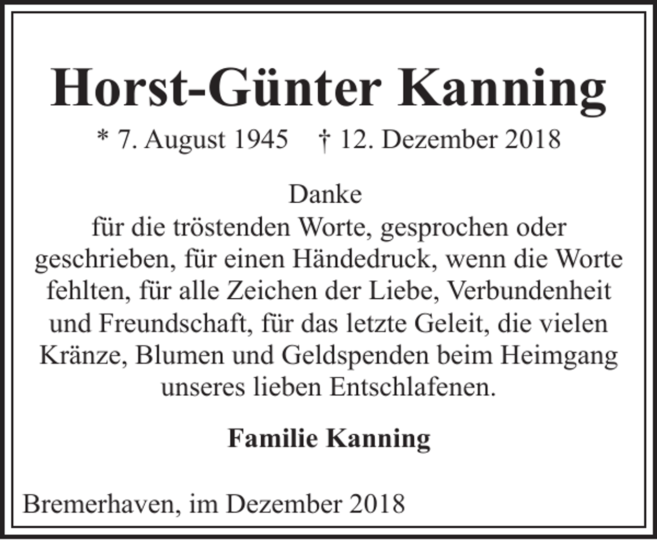 <p>Horst-Günter Kanning<br />* 7. August 1945</p><p>† 12. Dezember 2018</p><p>Danke<br />für die tröstenden Worte, gesprochen oder<br />geschrieben, für einen Händedruck, wenn die Worte<br />fehlten, für alle Zeichen der Liebe, Verbundenheit<br />und Freundschaft, für das letzte Geleit, die vielen<br />Kränze, Blumen und Geldspenden beim Heimgang<br />unseres lieben Entschlafenen.<br />Familie Kanning<br />Bremerhaven, im Dezember 2018</p>