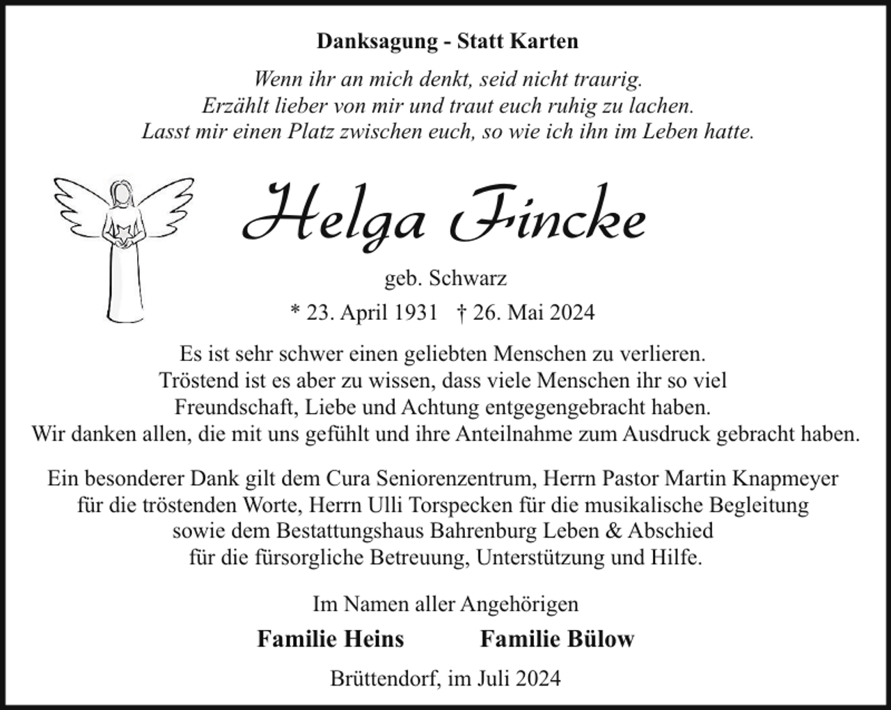 <p>Danksagung - Statt Karten<br />Wenn ihr an mich denkt, seid nicht traurig.<br />Erzählt lieber von mir und traut euch ruhig zu lachen.<br />Lasst mir einen Platz zwischen euch, so wie ich ihn im Leben hatte.</p><p>Helga Fincke<br />geb. Schwarz<br />* 23. April 1931 † 26. Mai 2024</p><p>Es ist sehr schwer einen geliebten Menschen zu verlieren.<br />Tröstend ist es aber zu wissen, dass viele Menschen ihr so viel<br />Freundschaft, Liebe und Achtung entgegengebracht haben.<br />Wir danken allen, die mit uns gefühlt und ihre Anteilnahme zum Ausdruck gebracht haben.<br />Ein besonderer Dank gilt dem Cura Seniorenzentrum, Herrn Pastor Martin Knapmeyer<br />für die tröstenden Worte, Herrn Ulli Torspecken für die musikalische Begleitung<br />sowie dem Bestattungshaus Bahrenburg Leben &amp; Abschied<br />für die fürsorgliche Betreuung, Unterstützung und Hilfe.<br />Im Namen aller Angehörigen</p><p>Familie Heins</p><p>Familie Bülow</p><p>Brüttendorf, im Juli 2024</p>