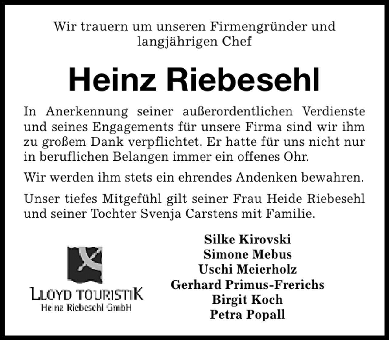 <p>Wir trauern um unseren Firmengründer und<br />langjährigen Chef</p><p>Heinz Riebesehl<br />In Anerkennung seiner außerordentlichen Verdienste<br />und seines Engagements für unsere Firma sind wir ihm<br />zu großem Dank verpflichtet. Er hatte für uns nicht nur<br />in beruflichen Belangen immer ein offenes Ohr.<br />Wir werden ihm stets ein ehrendes Andenken bewahren.<br />Unser tiefes Mitgefühl gilt seiner Frau Heide Riebesehl<br />und seiner Tochter Svenja Carstens mit Familie.<br />Silke Kirovski<br />Simone Mebus<br />Uschi Meierholz<br />Gerhard Primus-Frerichs<br />Birgit Koch<br />Petra Popall</p>