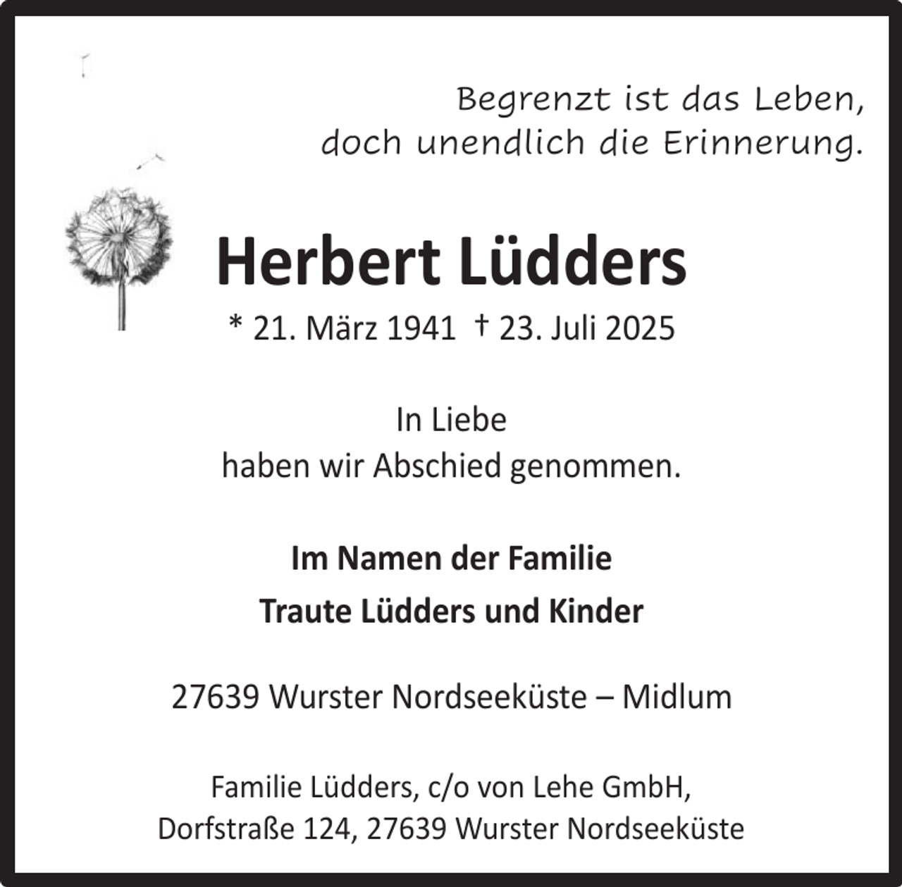 <p>Begrenzt ist das Leben,<br />doch unendlich die Erinnerung.</p><p>Herbert Lüdders<br />* 21. März 1941 † 23. Juli 2025</p><p>In Liebe<br />haben wir Abschied genommen.<br />Im Namen der Familie<br />Traute Lüdders und Kinder<br />27639 Wurster Nordseeküste – Midlum<br />Familie Lüdders, c/o von Lehe GmbH,<br />Dorfstraße 124, 27639 Wurster Nordseeküste</p>