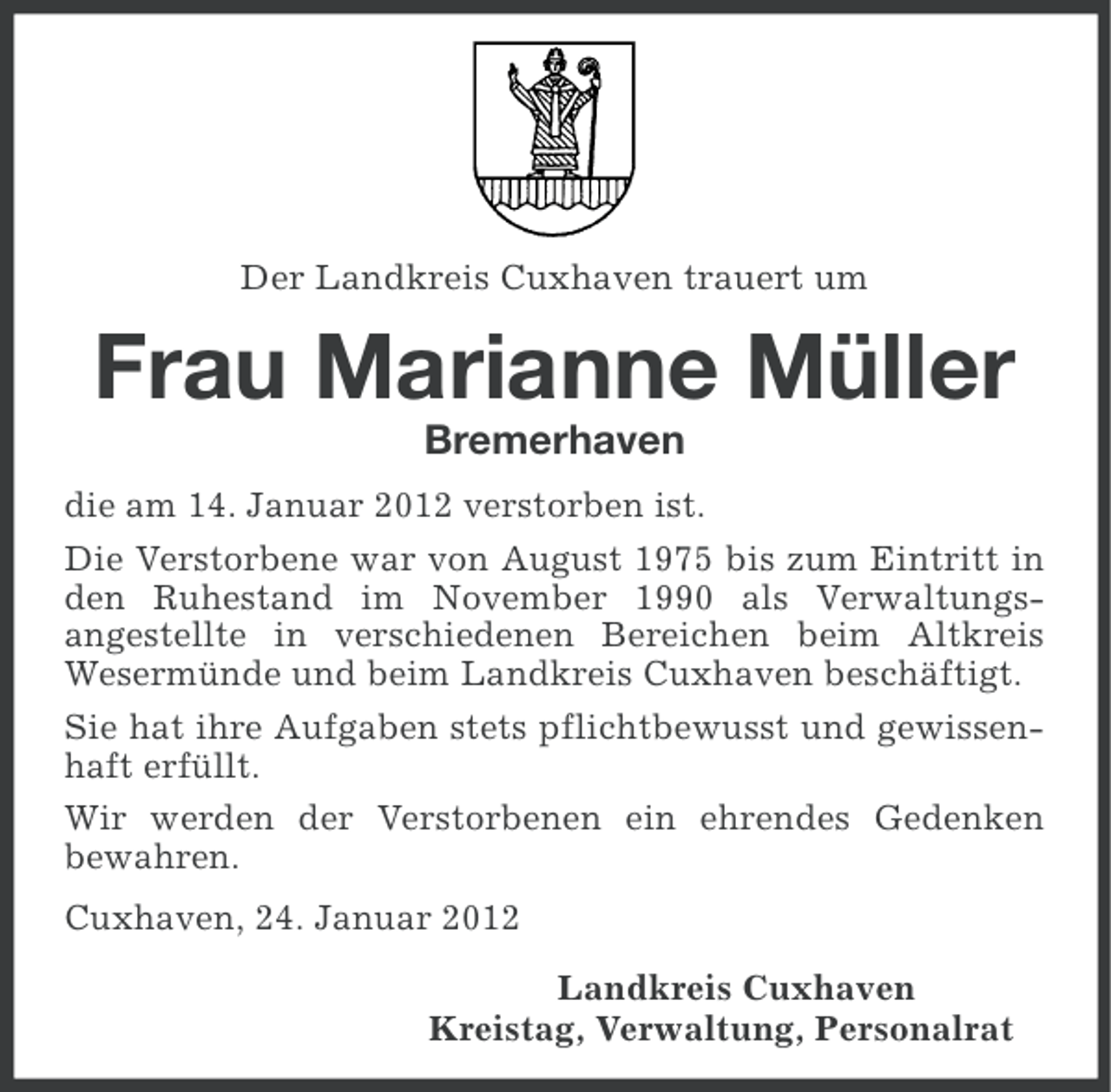 <p>Der Landkreis Cuxhaven trauert um</p><p>Frau Marianne Müller<br />Bremerhaven<br />die am 14. Januar 2012 verstorben ist.<br />Die Verstorbene war von August 1975 bis zum Eintritt in<br />den Ruhestand im November 1990 als Verwaltungsangestellte in verschiedenen Bereichen beim Altkreis<br />Wesermünde und beim Landkreis Cuxhaven beschäftigt.<br />Sie hat ihre Aufgaben stets pflichtbewusst und gewissenhaft erfüllt.<br />Wir werden der Verstorbenen ein ehrendes Gedenken<br />bewahren.<br />Cuxhaven, 24. Januar 2012<br />Landkreis Cuxhaven<br />Kreistag, Verwaltung, Personalrat</p>