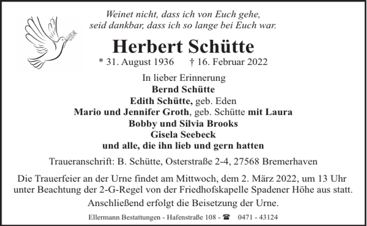 <p>Weinet nicht, dass ich von Euch gehe,<br />seid dankbar, dass ich so lange bei Euch war.</p><p>Herbert Schütte</p><p>* 31. August 1936</p><p>† 16. Februar 2022</p><p>In lieber Erinnerung<br />Bernd Schütte<br />Edith Schütte, geb. Eden<br />Mario und Jennifer Groth, geb. Schütte mit Laura<br />Bobby und Silvia Brooks<br />Gisela Seebeck<br />und alle, die ihn lieb und gern hatten<br />Traueranschrift: B. Schütte, Osterstraße 2-4, 27568 Bremerhaven<br />Die Trauerfeier an der Urne findet am Mittwoch, dem 2. März 2022, um 13 Uhr<br />unter Beachtung der 2-G-Regel von der Friedhofskapelle Spadener Höhe aus statt.<br />Anschließend erfolgt die Beisetzung der Urne.<br />Ellermann Bestattungen - Hafenstraße 108 - ( 0471 - 43124</p>