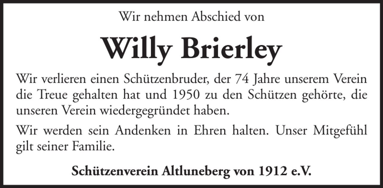 <p>Wir nehmen Abschied von</p><p>Willy Brierley<br />Wir verlieren einen Schützenbruder, der 74 Jahre unserem Verein<br />die Treue gehalten hat und 1950 zu den Schützen gehörte, die<br />unseren Verein wiedergegründet haben.<br />Wir werden sein Andenken in Ehren halten. Unser Mitgefühl<br />gilt seiner Familie.<br />Schützenverein Altluneberg von 1912 e.V.</p>