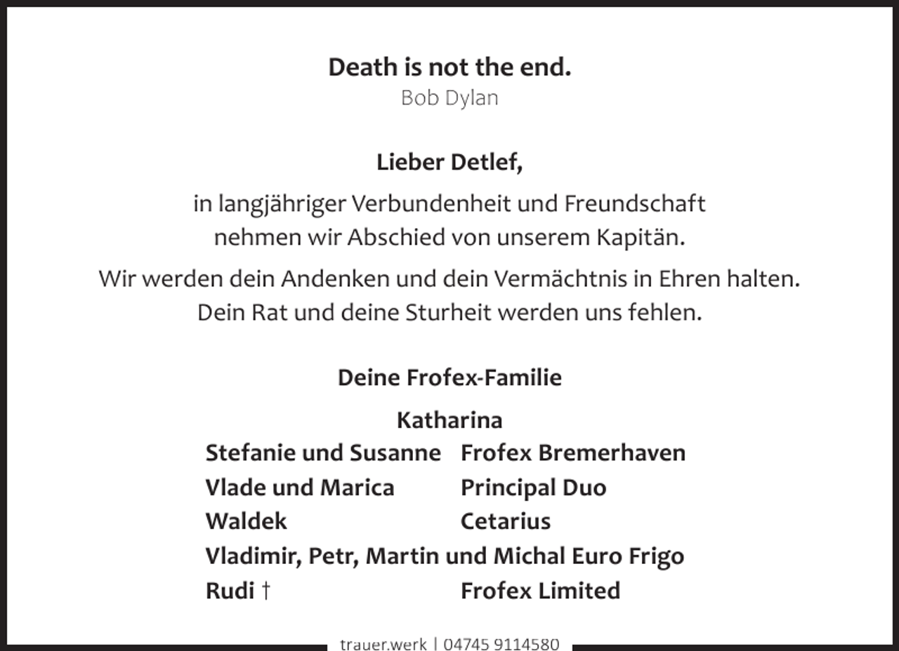 <p>Death is not the end.<br />Bob Dylan</p>
<p>Lieber Detlef,<br />in langjähriger Verbundenheit und Freundschaft<br />nehmen wir Abschied von unserem Kapitän.<br />Wir werden dein Andenken und dein Vermächtnis in Ehren halten.<br />Dein Rat und deine Sturheit werden uns fehlen.<br />Deine Frofex-Familie<br />Katharina<br />Stefanie und Susanne Frofex Bremerhaven<br />Vlade und Marica<br />Principal Duo<br />Waldek<br />Cetarius<br />Vladimir, Petr, Martin und Michal Euro Frigo<br />Rudi †<br />Frofex Limited<br />trauer.werk | 04745 9114580</p>