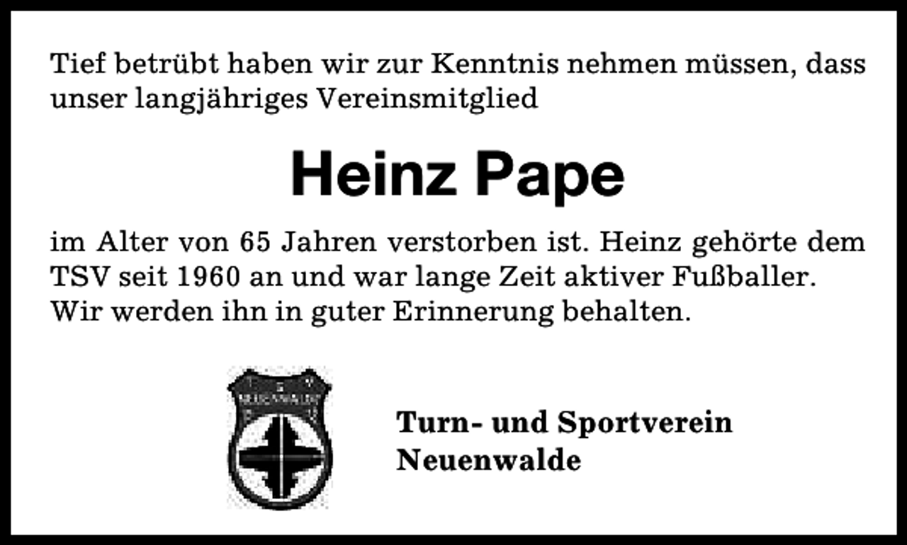 <p>Tief betrübt haben wir zur Kenntnis nehmen müssen, dass<br />unser langjähriges Vereinsmitglied</p><p>Heinz Pape<br />im Alter von 65 Jahren verstorben ist. Heinz gehörte dem<br />TSV seit 1960 an und war lange Zeit aktiver Fußballer.<br />Wir werden ihn in guter Erinnerung behalten.</p><p>Turn- und Sportverein<br />Neuenwalde</p>