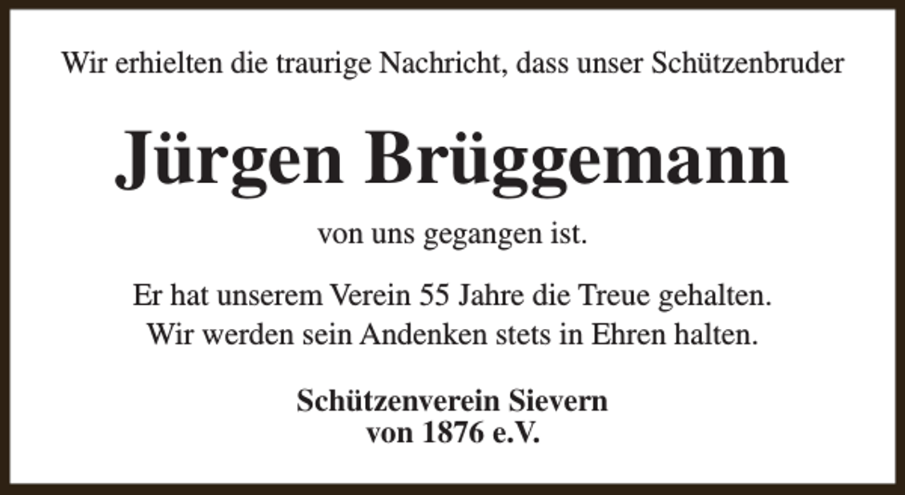 <p>Wir erhielten die traurige Nachricht, dass unser Schützenbruder</p><p>Jürgen Brüggemann<br />von uns gegangen ist.<br />Er hat unserem Verein 55 Jahre die Treue gehalten.<br />Wir werden sein Andenken stets in Ehren halten.<br />Schützenverein Sievern<br />von 1876 e.V.</p>