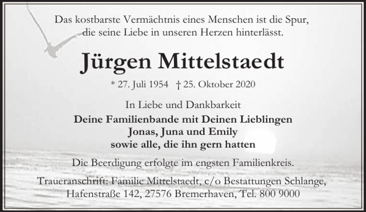 <p>Das kostbarste Vermächtnis eines Menschen ist die Spur,<br />die seine Liebe in unseren Herzen hinterlässt.</p><p>Jürgen Mittelstaedt<br />* 27. Juli 1954 † 25. Oktober 2020</p><p>In Liebe und Dankbarkeit<br />Deine Familienbande mit Deinen Lieblingen<br />Jonas, Juna und Emily<br />sowie alle, die ihn gern hatten<br />Die Beerdigung erfolgte im engsten Familienkreis.<br />Traueranschrift: Familie Mittelstaedt, c/o Bestattungen Schlange,<br />Hafenstraße 142, 27576 Bremerhaven, Tel. 800 9000</p>
