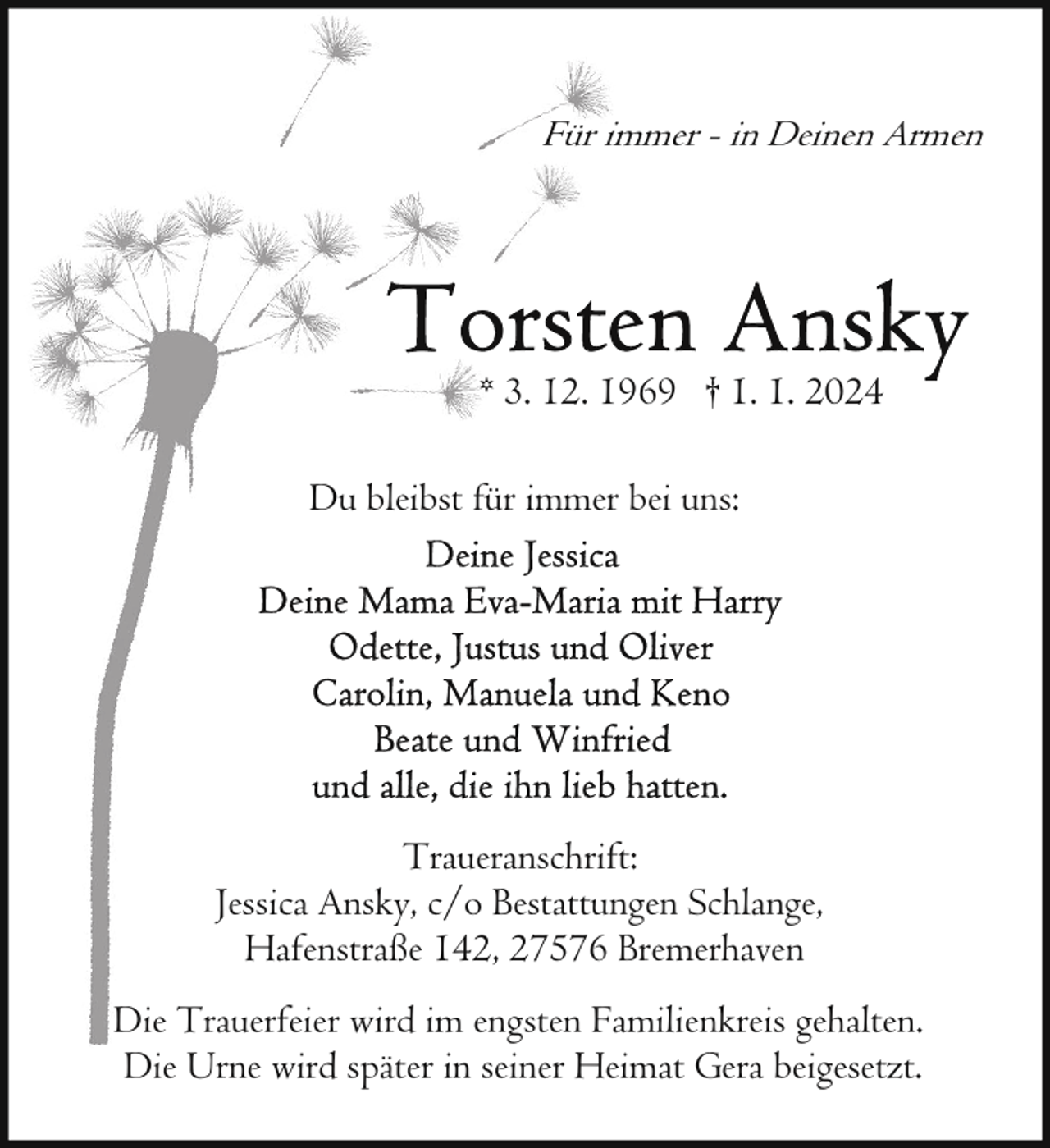 <p>Für immer - in Deinen Armen</p><p>* 3. 12. 1969 † 1. 1. 2024<br />Du bleibst für immer bei uns:</p><p>Traueranschrift:<br />Jessica Ansky, c/o Bestattungen Schlange,<br />Hafenstraße 142, 27576 Bremerhaven<br />Die Trauerfeier wird im engsten Familienkreis gehalten.<br />Die Urne wird später in seiner Heimat Gera beigesetzt.</p>