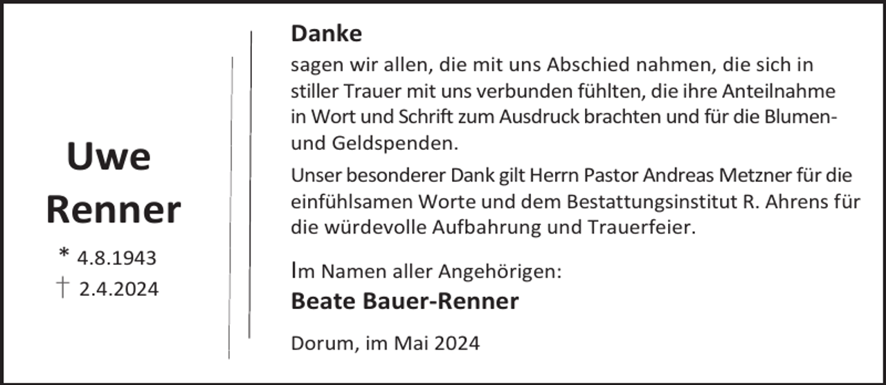 <p>Danke</p><p>Uwe<br />Renner<br />* 4.8.1943</p><p>† 2.4.2024</p><p>sagen wir allen, die mit uns Abschied nahmen, die sich in<br />stiller Trauer mit uns verbunden fühlten, die ihre Anteilnahme<br />in Wort und Schrift zum Ausdruck brachten und für die Blumenund Geldspenden.<br />Unser besonderer Dank gilt Herrn Pastor Andreas Metzner für die<br />einfühlsamen Worte und dem Bestattungsinstitut R. Ahrens für<br />die würdevolle Aufbahrung und Trauerfeier.</p><p>Im Namen aller Angehörigen:<br />Beate Bauer-Renner<br />Dorum, im Mai 2024</p>