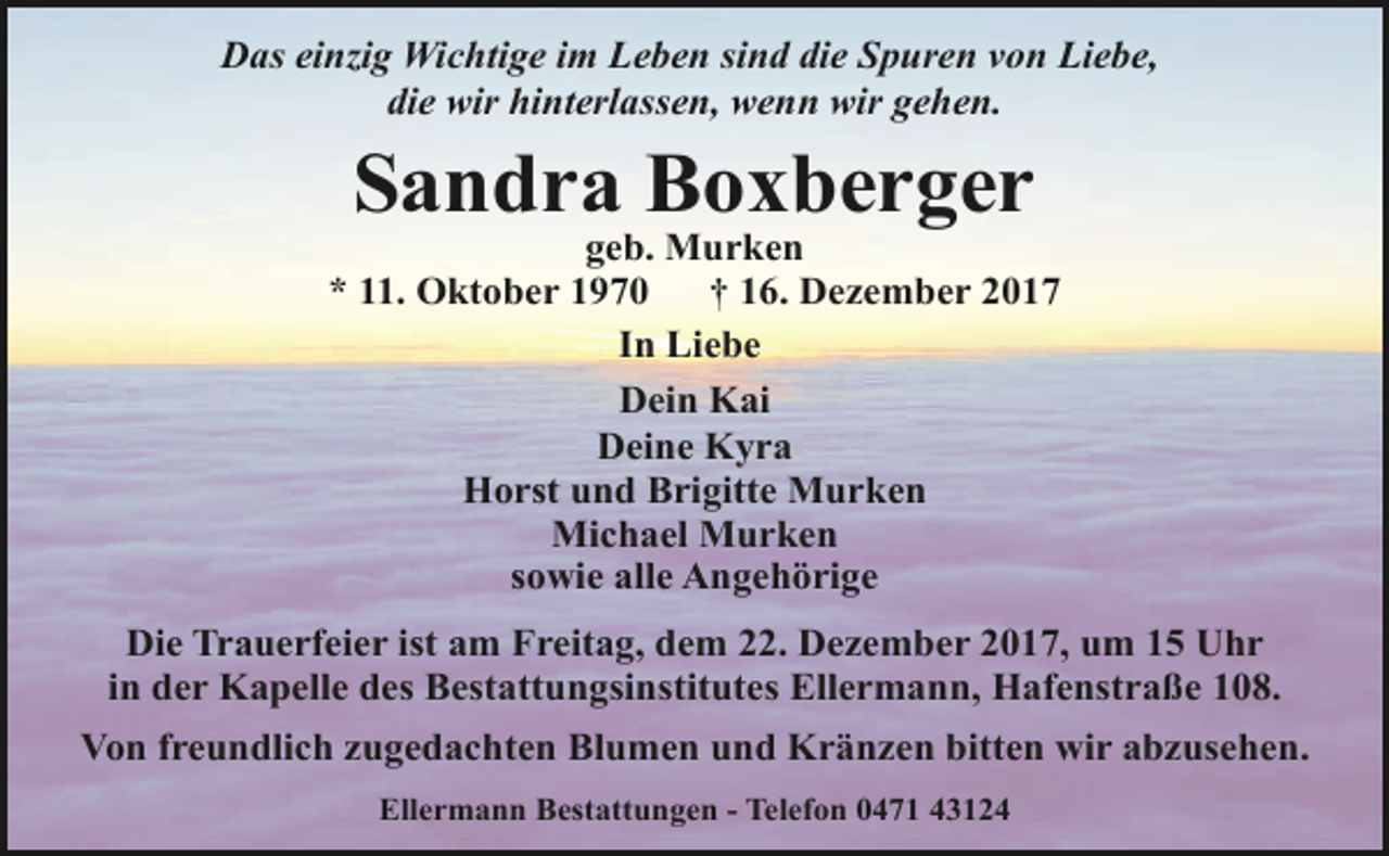 <p>Das einzig Wichtige im Leben sind die Spuren von Liebe,<br />die wir hinterlassen, wenn wir gehen.</p><p>Sandra Boxberger</p><p>geb. Murken<br />* 11. Oktober 1970<br />† 16. Dezember 2017<br />In Liebe<br />Dein Kai<br />Deine Kyra<br />Horst und Brigitte Murken<br />Michael Murken<br />sowie alle Angehörige<br />Die Trauerfeier ist am Freitag, dem 22. Dezember 2017, um 15 Uhr<br />in der Kapelle des Bestattungsinstitutes Ellermann, Hafenstraße 108.<br />Von freundlich zugedachten Blumen und Kränzen bitten wir abzusehen.<br />Ellermann Bestattungen - Telefon 0471 43124</p>