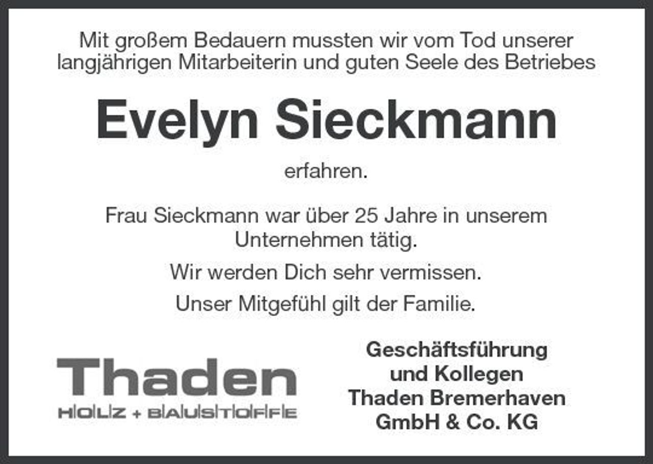 <p>Mit großem Bedauern mussten wir vom Tod unserer langjährigen Mitarbeiterin und guten Seele des Betriebes</p><p>Evelyn Sieckmann<br />erfahren. Frau Sieckmann war über 25 Jahre in unserem Unternehmen tätig. Wir werden Dich sehr vermissen. Unser Mitgefühl gilt der Familie. Geschäftsführung und Kollegen Thaden Bremerhaven GmbH &amp; Co. KG</p>