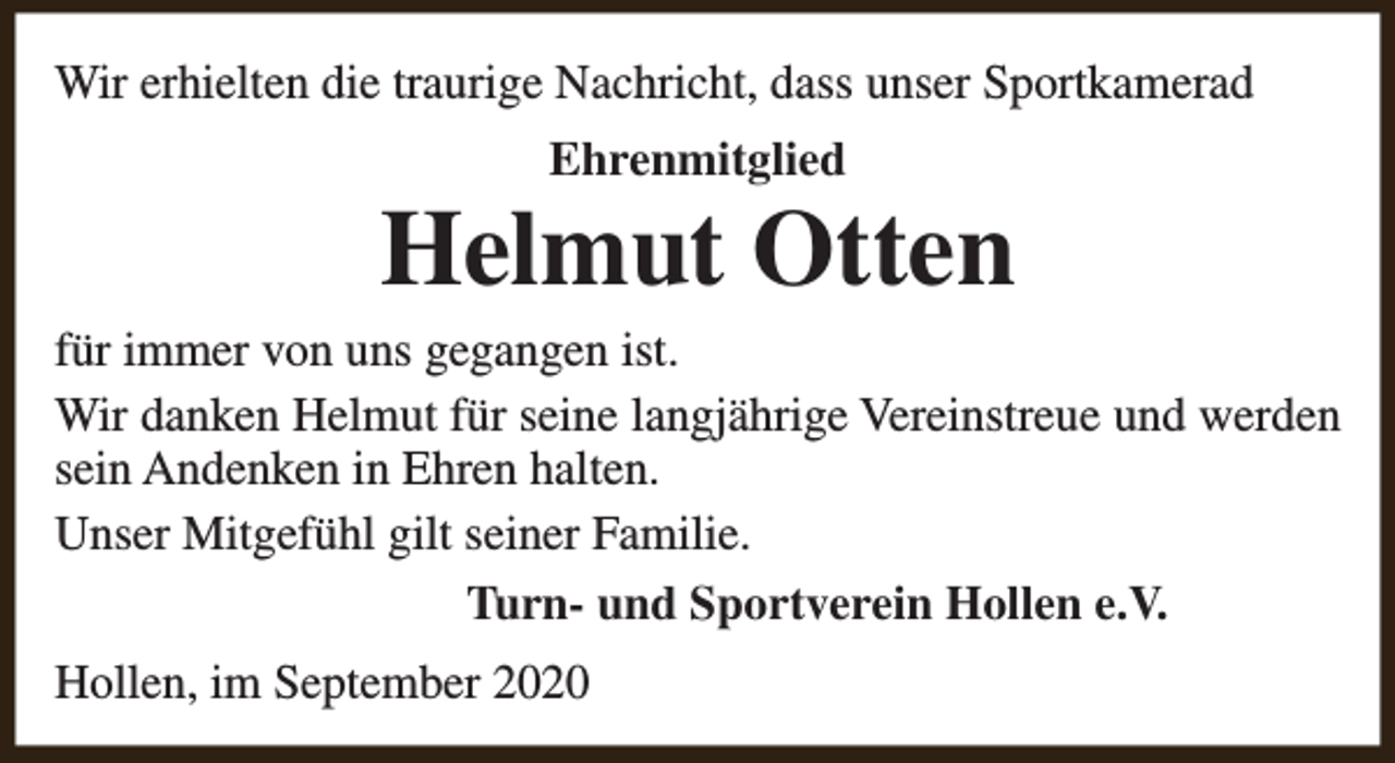 <p>Wir erhielten die traurige Nachricht, dass unser Sportkamerad<br />Ehrenmitglied</p><p>Helmut Otten</p><p>für immer von uns gegangen ist.<br />Wir danken Helmut für seine langjährige Vereinstreue und werden<br />sein Andenken in Ehren halten.<br />Unser Mitgefühl gilt seiner Familie.<br />Turn- und Sportverein Hollen e.V.<br />Hollen, im September 2020</p>