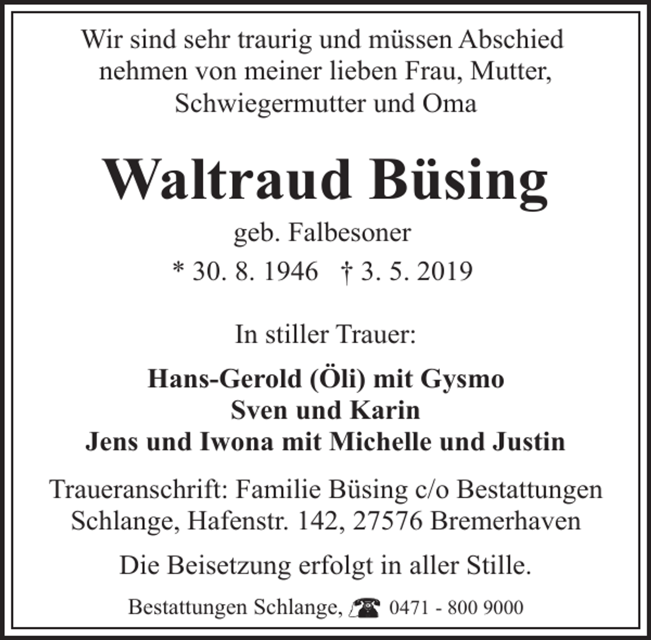 <p>Wir sind sehr traurig und müssen Abschied<br />nehmen von meiner lieben Frau, Mutter,<br />Schwiegermutter und Oma</p><p>Waltraud Büsing<br />geb. Falbesoner<br />* 30. 8. 1946 † 3. 5. 2019<br />In stiller Trauer:<br />Hans-Gerold (Öli) mit Gysmo<br />Sven und Karin<br />Jens und Iwona mit Michelle und Justin<br />Traueranschrift: Familie Büsing c/o Bestattungen<br />Schlange, Hafenstr. 142, 27576 Bremerhaven<br />Die Beisetzung erfolgt in aller Stille.<br />Bestattungen Schlange,</p><p>0471 - 800 9000</p>