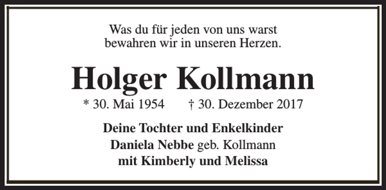 <p>Was du für jeden von uns warst<br />bewahren wir in unseren Herzen.</p><p>Holger Kollmann<br />* 30. Mai 1954</p><p>† 30. Dezember 2017</p><p>Deine Tochter und Enkelkinder<br />Daniela Nebbe geb. Kollmann<br />mit Kimberly und Melissa</p>