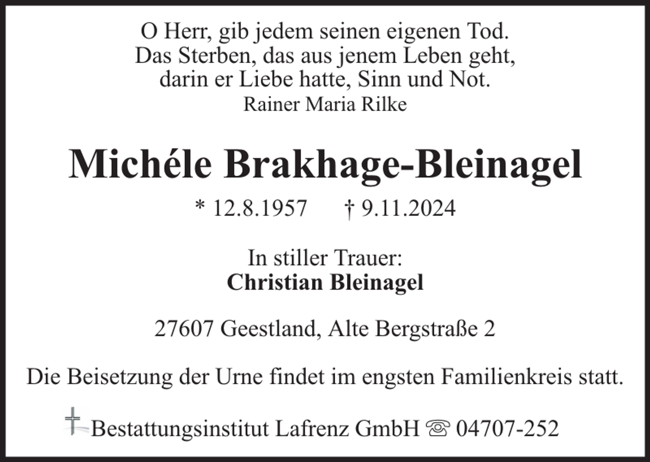 <p>O Herr, gib jedem seinen eigenen Tod.<br />Das Sterben, das aus jenem Leben geht,<br />darin er Liebe hatte, Sinn und Not.<br />Rainer Maria Rilke</p><p>Michéle Brakhage-Bleinagel<br />* 12.8.1957</p><p>† 9.11.2024</p><p>In stiller Trauer:<br />Christian Bleinagel<br />27607 Geestland, Alte Bergstraße 2<br />Die Beisetzung der Urne findet im engsten Familienkreis statt.<br />Bestattungsinstitut Lafrenz GmbH</p><p>04707-252</p>