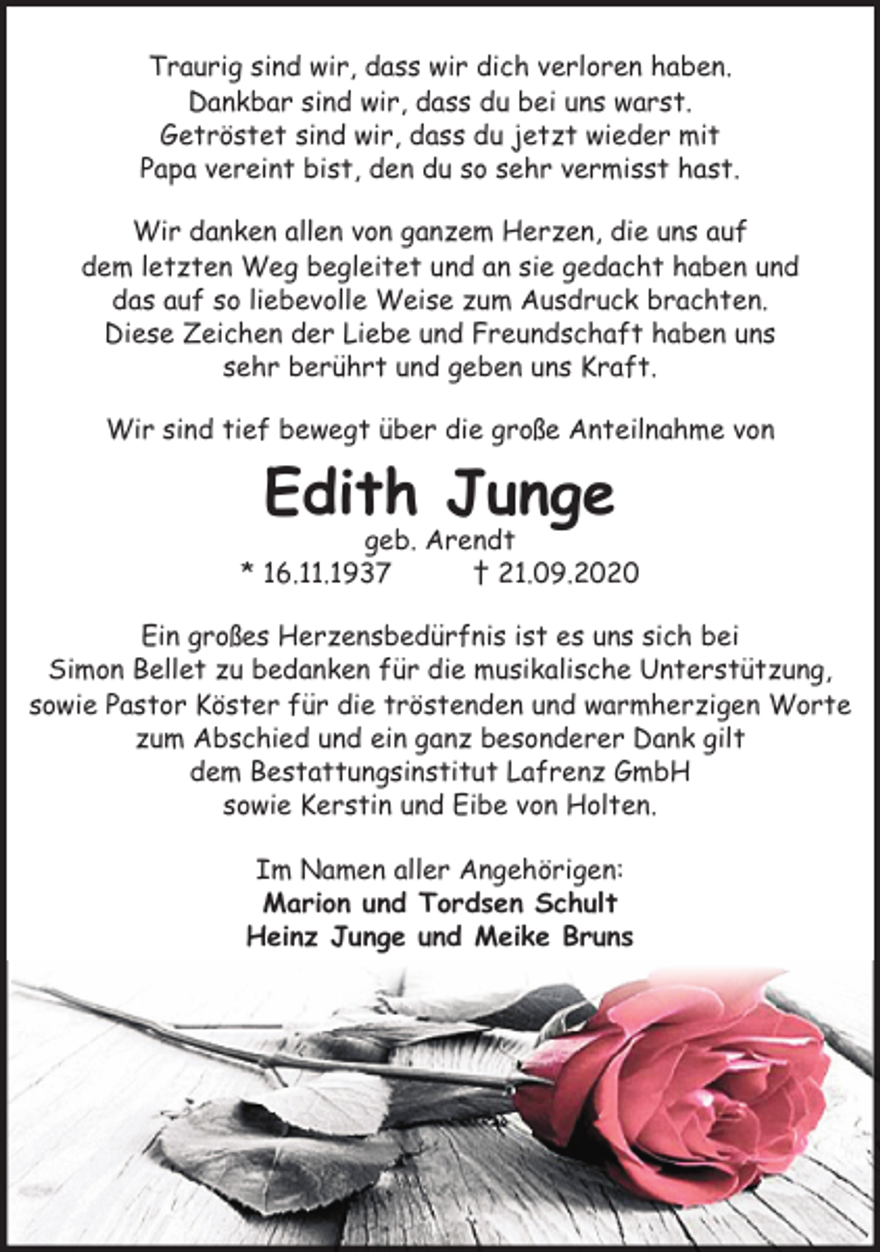 <p>Traurig sind wir, dass wir dich verloren haben.<br />Dankbar sind wir, dass du bei uns warst.<br />Getröstet sind wir, dass du jetzt wieder mit<br />Papa vereint bist, den du so sehr vermisst hast.<br />Wir danken allen von ganzem Herzen, die uns auf<br />dem letzten Weg begleitet und an sie gedacht haben und<br />das auf so liebevolle Weise zum Ausdruck brachten.<br />Diese Zeichen der Liebe und Freundschaft haben uns<br />sehr berührt und geben uns Kraft.<br />Wir sind tief bewegt über die große Anteilnahme von</p><p>Edith Junge</p><p>geb. Arendt<br />* 16.11.1937<br />† 21.09.2020<br />Ein großes Herzensbedürfnis ist es uns sich bei<br />Simon Bellet zu bedanken für die musikalische Unterstützung,<br />sowie Pastor Köster für die tröstenden und warmherzigen Worte<br />zum Abschied und ein ganz besonderer Dank gilt<br />dem Bestattungsinstitut Lafrenz GmbH<br />sowie Kerstin und Eibe von Holten.<br />Im Namen aller Angehörigen:<br />Marion und Tordsen Schult<br />Heinz Junge und Meike Bruns</p>