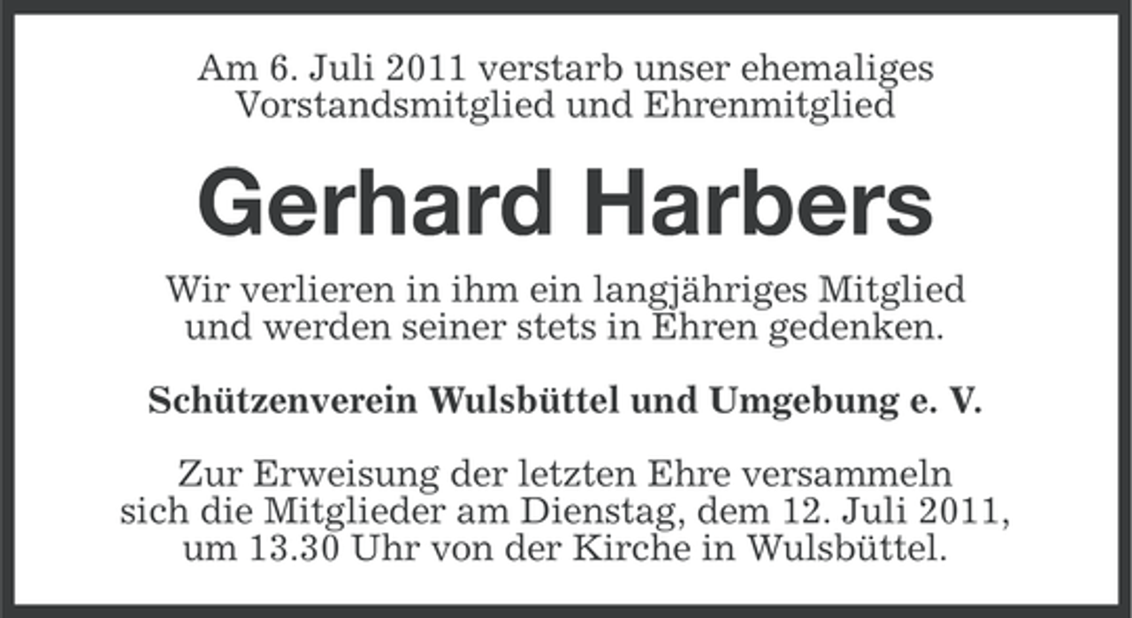 <p>Am 6. Juli 2011 verstarb unser ehemaliges<br />Vorstandsmitglied und Ehrenmitglied</p><p>Gerhard Harbers<br />Wir verlieren in ihm ein langjähriges Mitglied<br />und werden seiner stets in Ehren gedenken.<br />Schützenverein Wulsbüttel und Umgebung e. V.<br />Zur Erweisung der letzten Ehre versammeln<br />sich die Mitglieder am Dienstag, dem 12. Juli 2011,<br />um 13.30 Uhr von der Kirche in Wulsbüttel.</p>