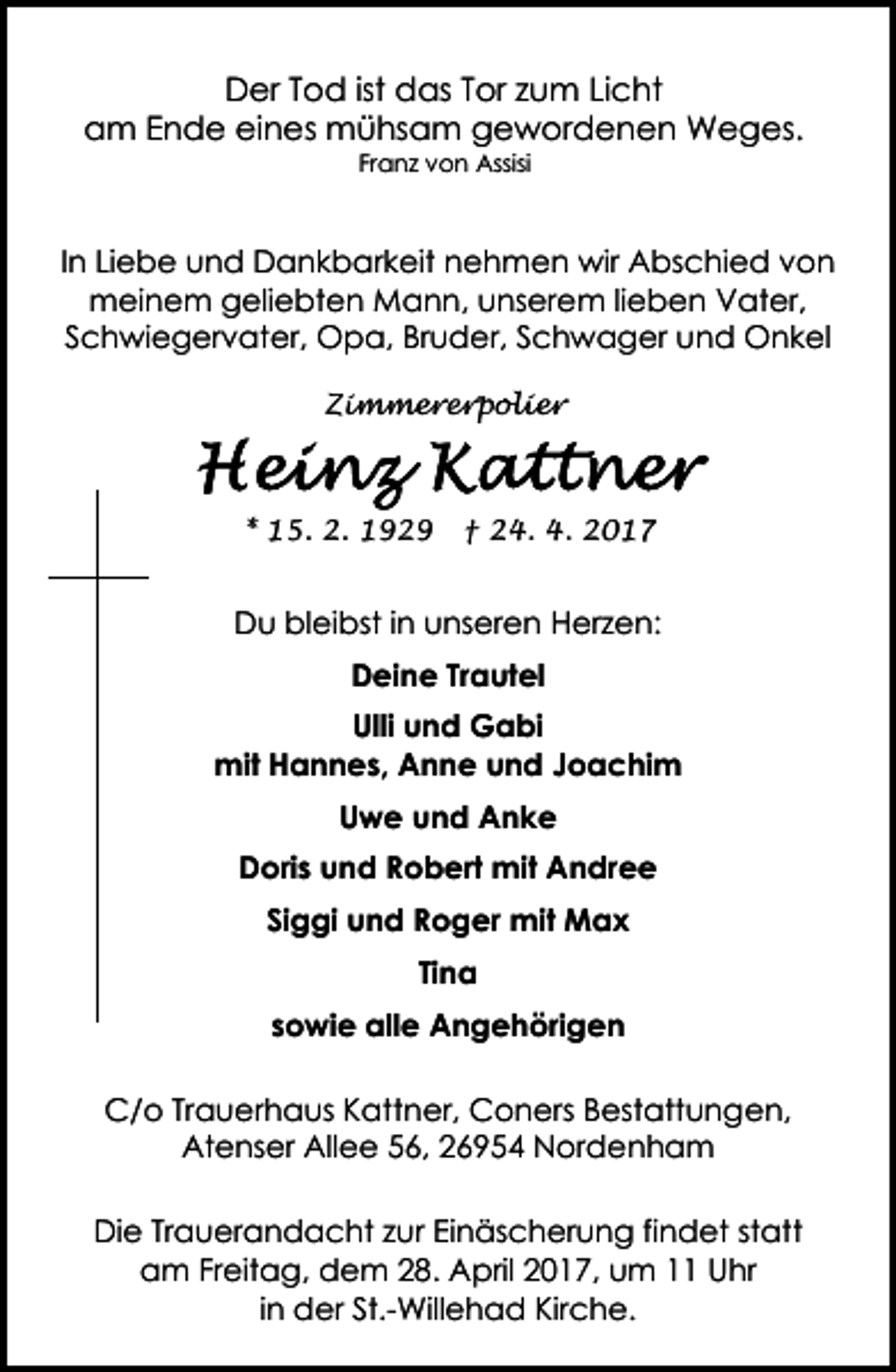 <p>Der Tod ist das Tor zum Licht<br />am Ende eines mühsam gewordenen Weges.<br />Franz von Assisi</p><p>In Liebe und Dankbarkeit nehmen wir Abschied von<br />meinem geliebten Mann, unserem lieben Vater,<br />Schwiegervater, Opa, Bruder, Schwager und Onkel<br />Zimmererpolier</p><p>* 15. 2. 1929</p><p>† 24. 4. 2017</p><p>Du bleibst in unseren Herzen:<br />Deine Trautel<br />Ulli und Gabi<br />mit Hannes, Anne und Joachim<br />Uwe und Anke<br />Doris und Robert mit Andree<br />Siggi und Roger mit Max<br />Tina<br />sowie alle Angehörigen<br />C/o Trauerhaus Kattner, Coners Bestattungen,<br />Atenser Allee 56, 26954 Nordenham<br />Die Trauerandacht zur Einäscherung findet statt<br />am Freitag, dem 28. April 2017, um 11 Uhr<br />in der St.-Willehad Kirche.</p>