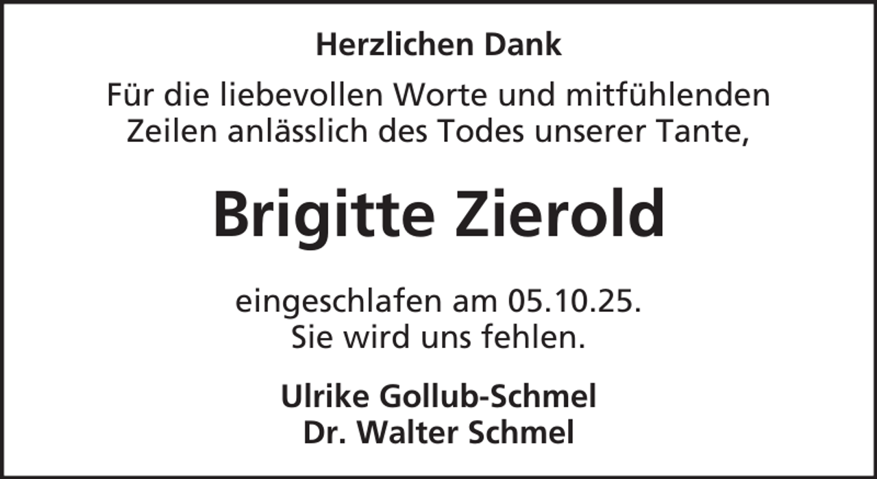 <p>Herzlichen Dank<br />Für die liebevollen Worte und mitfühlenden<br />Zeilen anlässlich des Todes unserer Tante,</p><p>Brigitte Zierold<br />eingeschlafen am 05.10.25.<br />Sie wird uns fehlen.<br />Ulrike Gollub-Schmel<br />Dr. Walter Schmel</p>