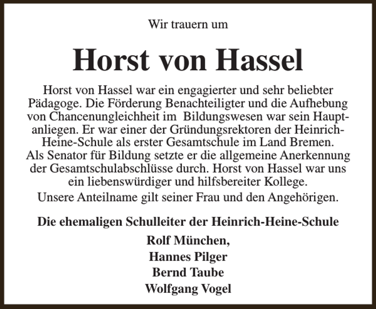 <p>Wir trauern um</p><p>Horst von Hassel<br />Horst von Hassel war ein engagierter und sehr beliebter<br />Pädagoge. Die Förderung Benachteiligter und die Aufhebung<br />von Chancenungleichheit im Bildungswesen war sein Hauptanliegen. Er war einer der Gründungsrektoren der HeinrichHeine-Schule als erster Gesamtschule im Land Bremen.<br />Als Senator für Bildung setzte er die allgemeine Anerkennung<br />der Gesamtschulabschlüsse durch. Horst von Hassel war uns<br />ein liebenswürdiger und hilfsbereiter Kollege.<br />Unsere Anteilname gilt seiner Frau und den Angehörigen.<br />Die ehemaligen Schulleiter der Heinrich-Heine-Schule<br />Rolf München,<br />Hannes Pilger<br />Bernd Taube<br />Wolfgang Vogel</p>