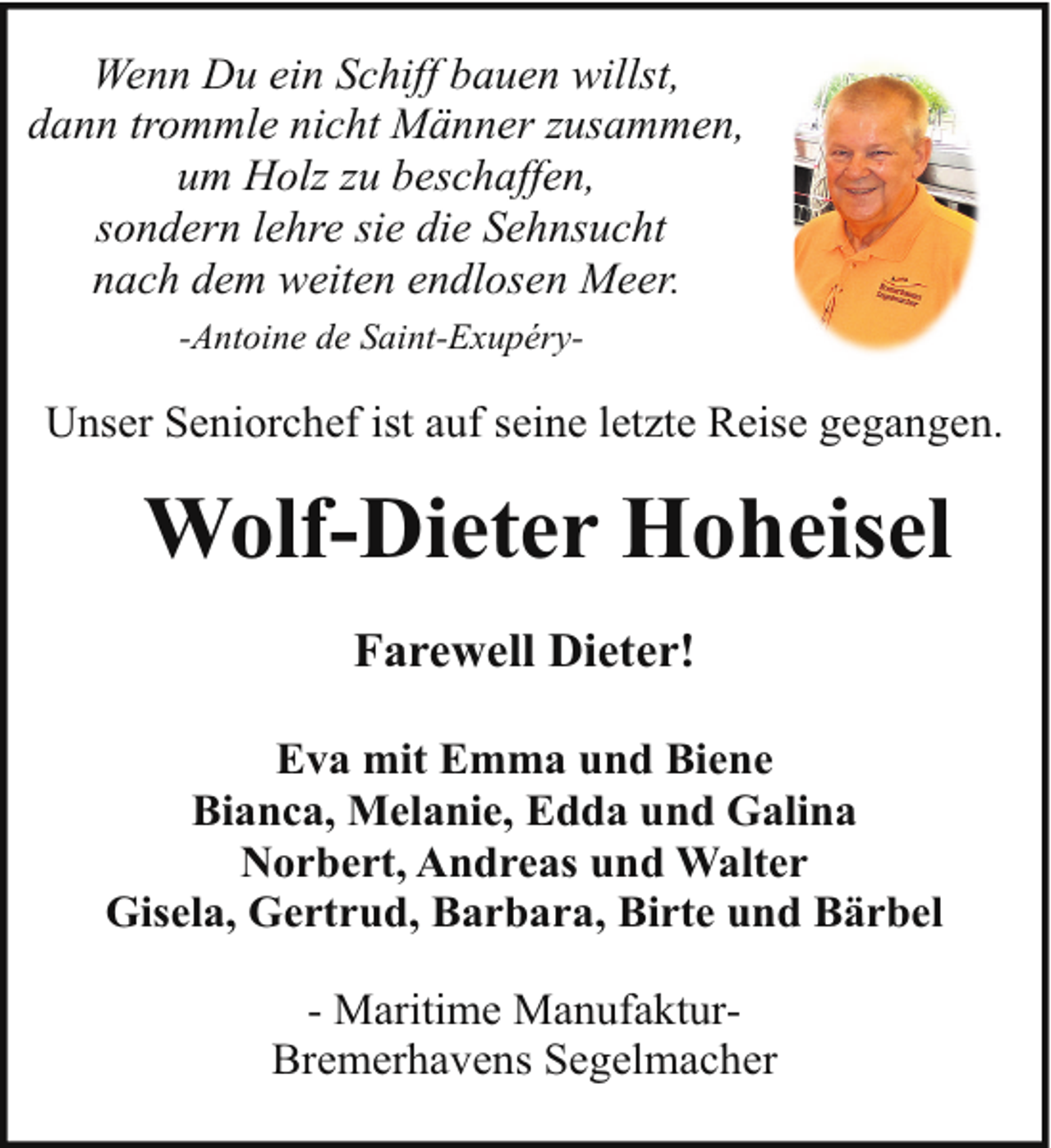 <p>Wenn Du ein Schiff bauen willst,<br />dann trommle nicht Männer zusammen,<br />um Holz zu beschaffen,<br />sondern lehre sie die Sehnsucht<br />nach dem weiten endlosen Meer.<br />-Antoine de Saint-Exupéry-</p><p>Unser Seniorchef ist auf seine letzte Reise gegangen.</p><p>Wolf-Dieter Hoheisel<br />Farewell Dieter!<br />Eva mit Emma und Biene<br />Bianca, Melanie, Edda und Galina<br />Norbert, Andreas und Walter<br />Gisela, Gertrud, Barbara, Birte und Bärbel<br />- Maritime ManufakturBremerhavens Segelmacher</p>