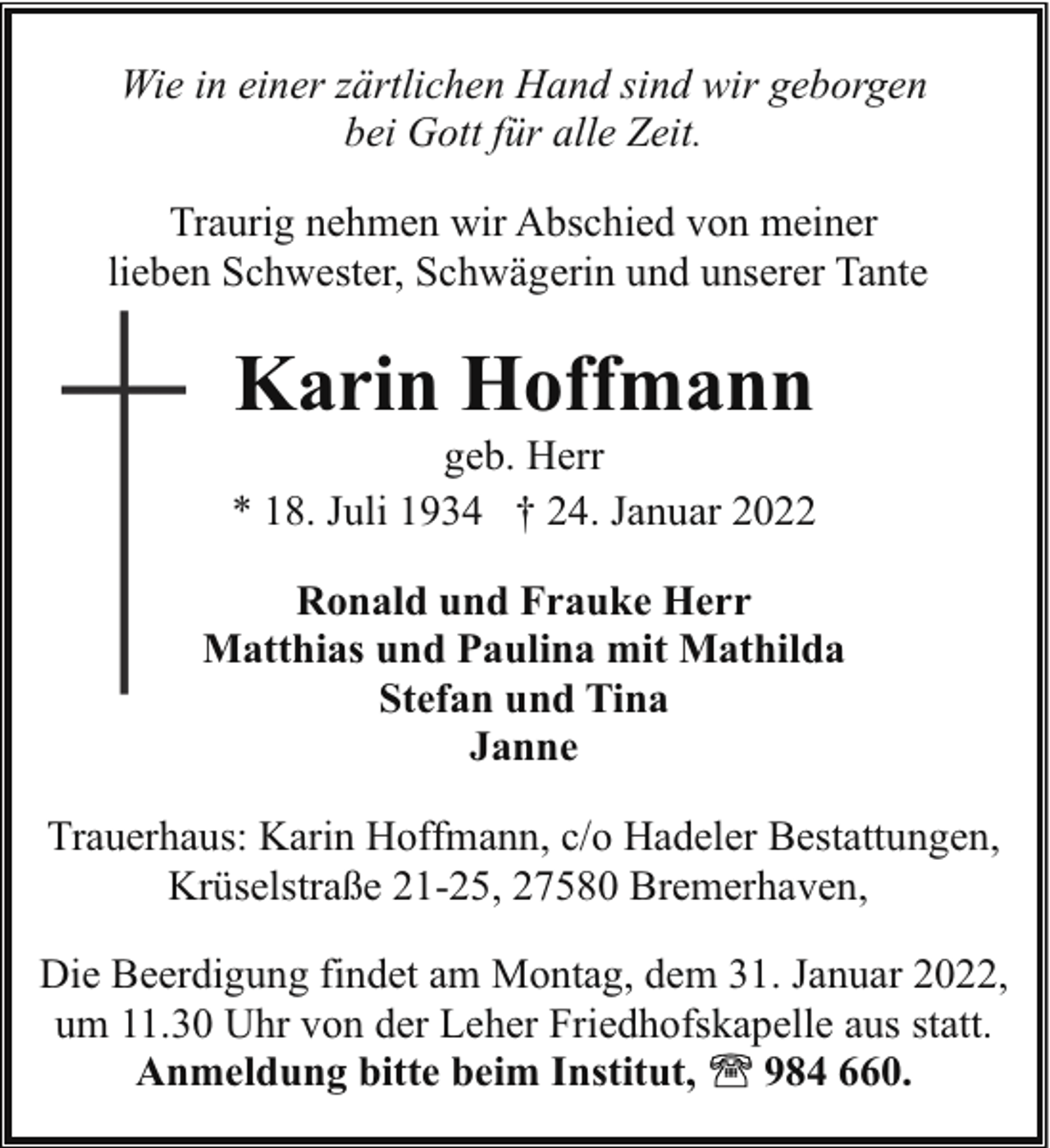 <p>Wie in einer zärtlichen Hand sind wir geborgen<br />bei Gott für alle Zeit.<br />Traurig nehmen wir Abschied von meiner<br />lieben Schwester, Schwägerin und unserer Tante</p><p>Karin Hoffmann</p><p>geb. Herr<br />* 18. Juli 1934 † 24. Januar 2022<br />Ronald und Frauke Herr<br />Matthias und Paulina mit Mathilda<br />Stefan und Tina<br />Janne<br />Trauerhaus: Karin Hoffmann, c/o Hadeler Bestattungen,<br />Krüselstraße 21-25, 27580 Bremerhaven,<br />Die Beerdigung findet am Montag, dem 31. Januar 2022,<br />um 11.30 Uhr von der Leher Friedhofskapelle aus statt.<br />Anmeldung bitte beim Institut,<br />984 660.</p>