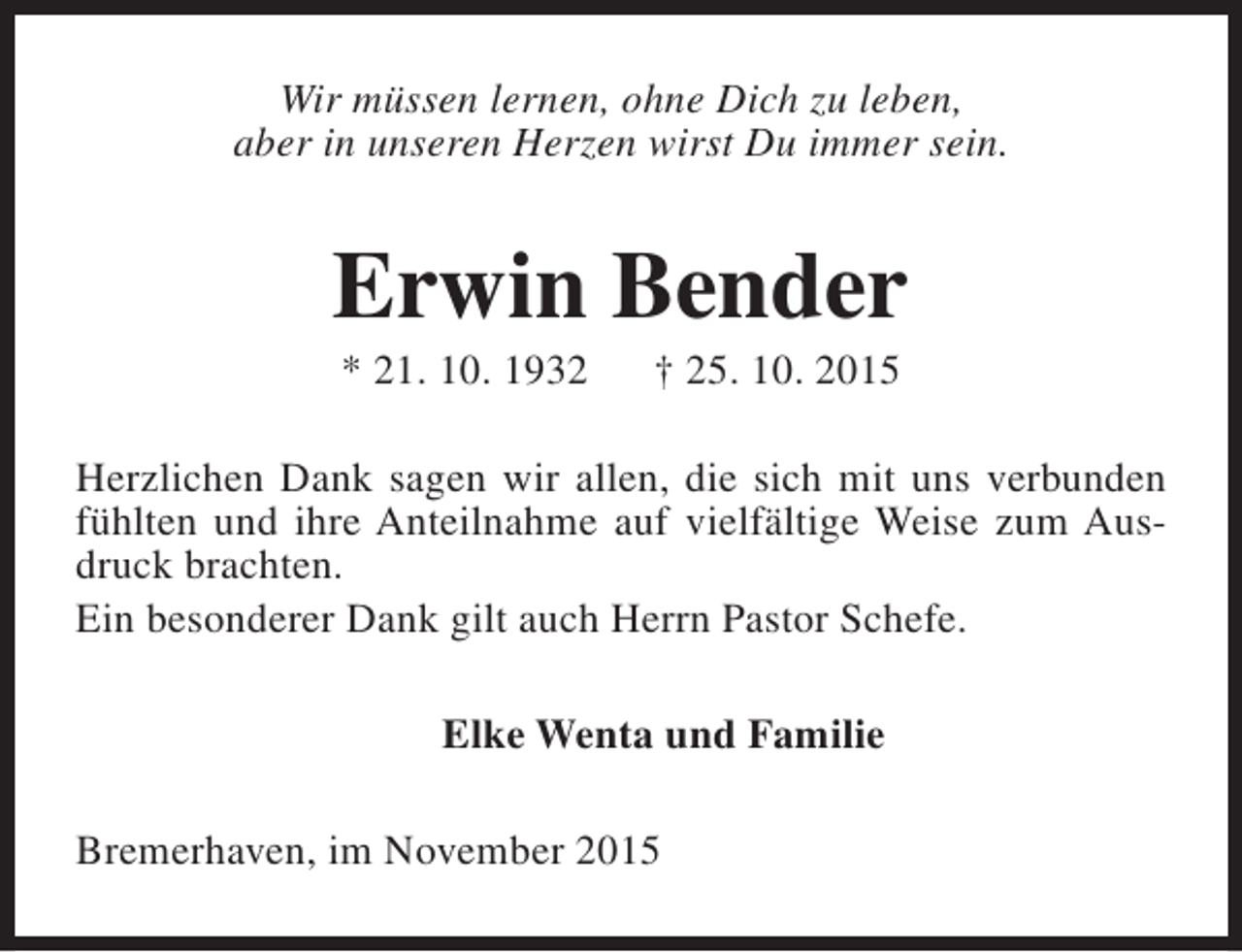 <p>Wir müssen lernen, ohne Dich zu leben,<br />aber in unseren Herzen wirst Du immer sein.</p><p>Erwin Bender<br />* 21. 10. 1932</p><p>† 25. 10. 2015</p><p>Herzlichen Dank sagen wir allen, die sich mit uns verbunden<br />fühlten und ihre Anteilnahme auf vielfältige Weise zum Ausdruck brachten.<br />Ein besonderer Dank gilt auch Herrn Pastor Schefe.<br />Elke Wenta und Familie<br />Bremerhaven, im November 2015</p>