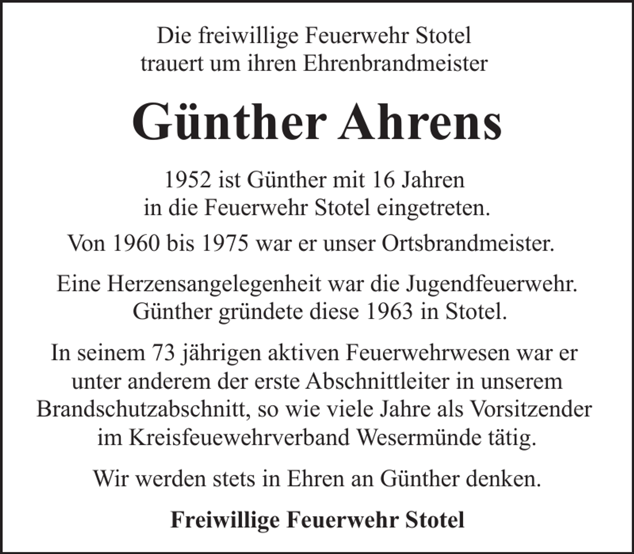 <p>Die freiwillige Feuerwehr Stotel<br />trauert um ihren Ehrenbrandmeister</p><p>Günther Ahrens<br />1952 ist Günther mit 16 Jahren<br />in die Feuerwehr Stotel eingetreten.<br />Von 1960 bis 1975 war er unser Ortsbrandmeister.<br />Eine Herzensangelegenheit war die Jugendfeuerwehr.<br />Günther gründete diese 1963 in Stotel.<br />In seinem 73 jährigen aktiven Feuerwehrwesen war er<br />unter anderem der erste Abschnittleiter in unserem<br />Brandschutzabschnitt, so wie viele Jahre als Vorsitzender<br />im Kreisfeuewehrverband Wesermünde tätig.<br />Wir werden stets in Ehren an Günther denken.<br />Freiwillige Feuerwehr Stotel</p>
