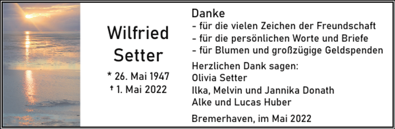 <p>Danke</p><p>Wilfried<br />Setter<br />* 26. Mai 1947<br />† 1. Mai 2022</p><p>- für die vielen Zeichen der Freundschaft<br />- für die persönlichen Worte und Briefe<br />- für Blumen und großzügige Geldspenden<br />Herzlichen Dank sagen:<br />Olivia Setter<br />Ilka, Melvin und Jannika Donath<br />Alke und Lucas Huber</p><p>Bremerhaven, im Mai 2022</p>