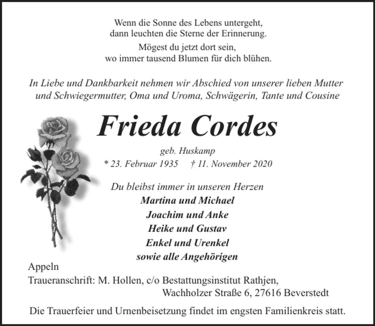 <p>Wenn die Sonne des Lebens untergeht,<br />dann leuchten die Sterne der Erinnerung.<br />Mögest du jetzt dort sein,<br />wo immer tausend Blumen für dich blühen.</p><p>In Liebe und Dankbarkeit nehmen wir Abschied von unserer lieben Mutter<br />und Schwiegermutter, Oma und Uroma, Schwägerin, Tante und Cousine</p><p>Frieda Cordes<br />geb. Huskamp<br />* 23. Februar 1935 † 11. November 2020</p><p>Du bleibst immer in unseren Herzen<br />Martina und Michael<br />Joachim und Anke<br />Heike und Gustav<br />Enkel und Urenkel<br />sowie alle Angehörigen</p><p>Appeln<br />Traueranschrift: M. Hollen, c/o Bestattungsinstitut Rathjen,<br />Wachholzer Straße 6, 27616 Beverstedt<br />Die Trauerfeier und Urnenbeisetzung findet im engsten Familienkreis statt.</p>
