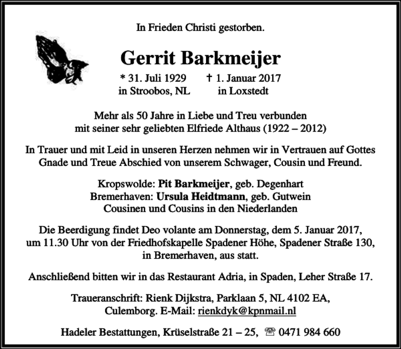 <p>In Frieden Christi gestorben.</p><p>Gerrit Barkmeijer<br />* 31. Juli 1929<br />in Stroobos, NL</p><p>B 1. Januar 2017<br />in Loxstedt</p><p>Mehr als 50 Jahre in Liebe und Treu verbunden<br />mit seiner sehr geliebten Elfriede Althaus (1922 – 2012)<br />In Trauer und mit Leid in unseren Herzen nehmen wir in Vertrauen auf Gottes<br />Gnade und Treue Abschied von unserem Schwager, Cousin und Freund.<br />Kropswolde: Pit Barkmeijer, geb. Degenhart<br />Bremerhaven: Ursula Heidtmann, geb. Gutwein<br />Cousinen und Cousins in den Niederlanden<br />Die Beerdigung findet Deo volante am Donnerstag, dem 5. Januar 2017,<br />um 11.30 Uhr von der Friedhofskapelle Spadener Höhe, Spadener Straße 130,<br />in Bremerhaven, aus statt.<br />Anschließend bitten wir in das Restaurant Adria, in Spaden, Leher Straße 17.<br />Traueranschrift: Rienk Dijkstra, Parklaan 5, NL 4102 EA,<br />Culemborg. E-Mail: rienkdyk@kpnmail.nl<br />Hadeler Bestattungen, Krüselstraße 21 – 25, ℡ 0471 984 660</p>